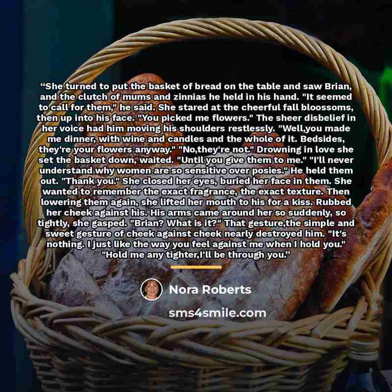 “She turned to put the basket of bread on the table and saw Brian, and the clutch of mums and zinnias he held in his hand. "It seemed to call for them," he said. She stared at the cheerful fall bloossoms, then up into his face. "You picked me flowers." The sheer disbelief in her voice had him…” quote by Nora Roberts
