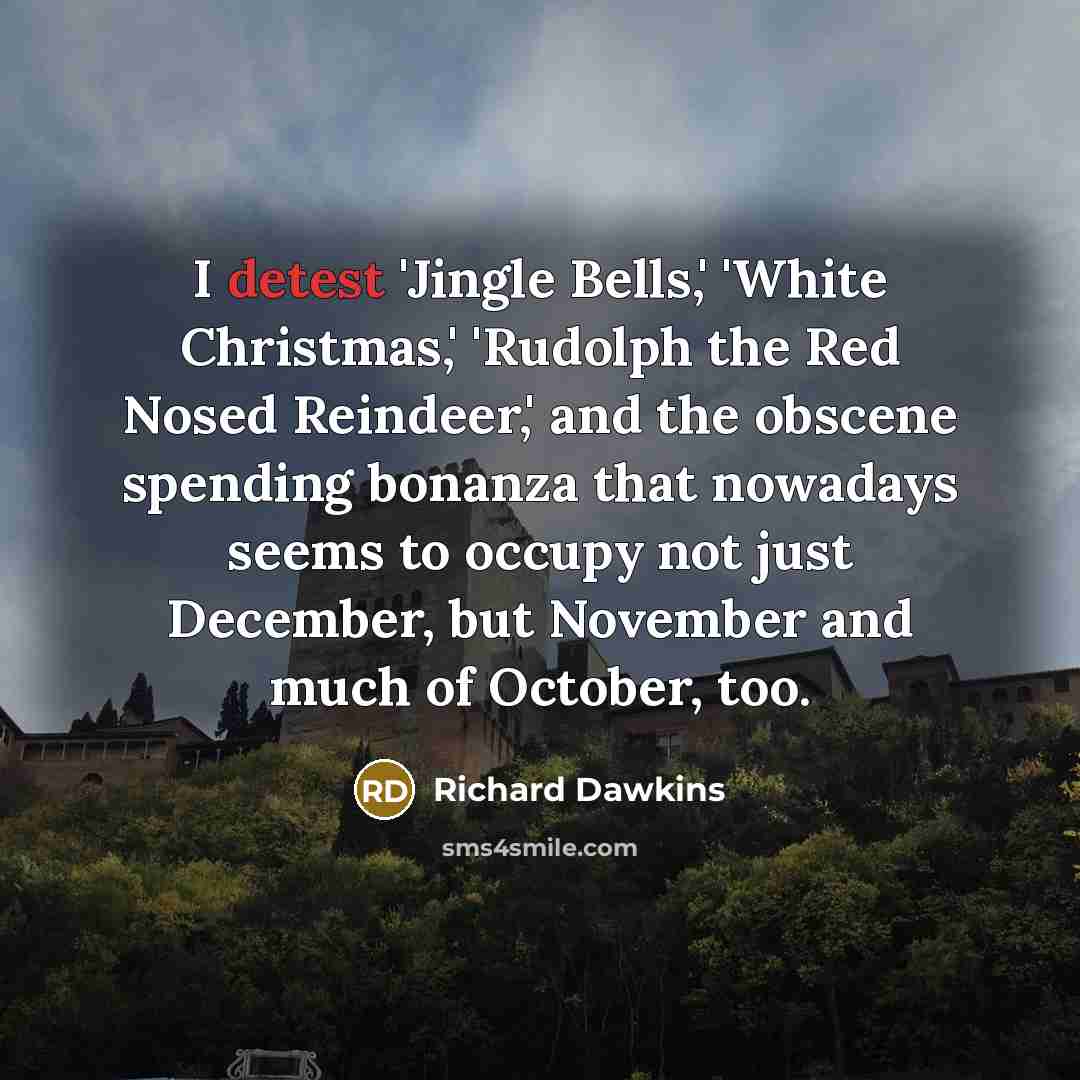 “I detest 'Jingle Bells,' 'White Christmas,' 'Rudolph the Red Nosed Reindeer,' and the obscene spending bonanza that nowadays seems to occupy not just December, but November and much of October, too.” quote by Richard Dawkins