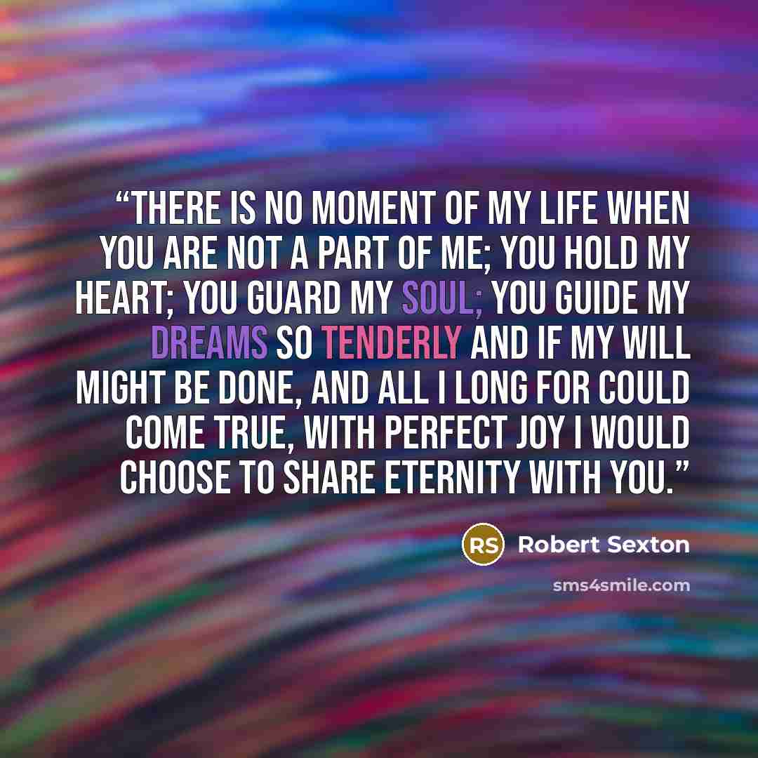 “There is no moment of my life when you are not a part of me; you hold my heart; you guard my soul; you guide my dreams so tenderly And if my will might be done, and all I long for could come true, with perfect joy I would choose to share eternity with you.” quote by Robert Sexton