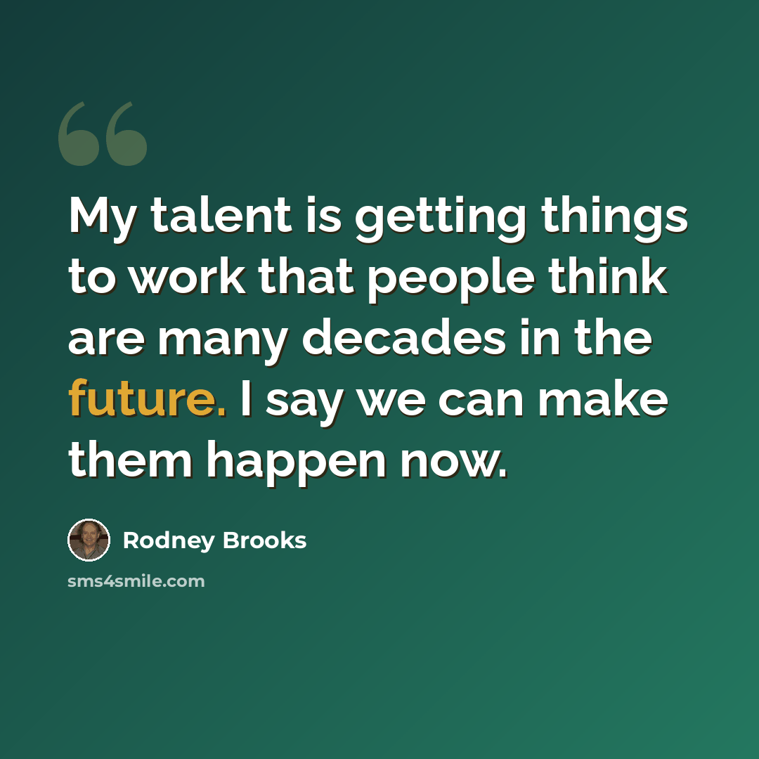 “My talent is getting things to work that people think are many decades in the future. I say we can make them happen now.” quote by Rodney Brooks