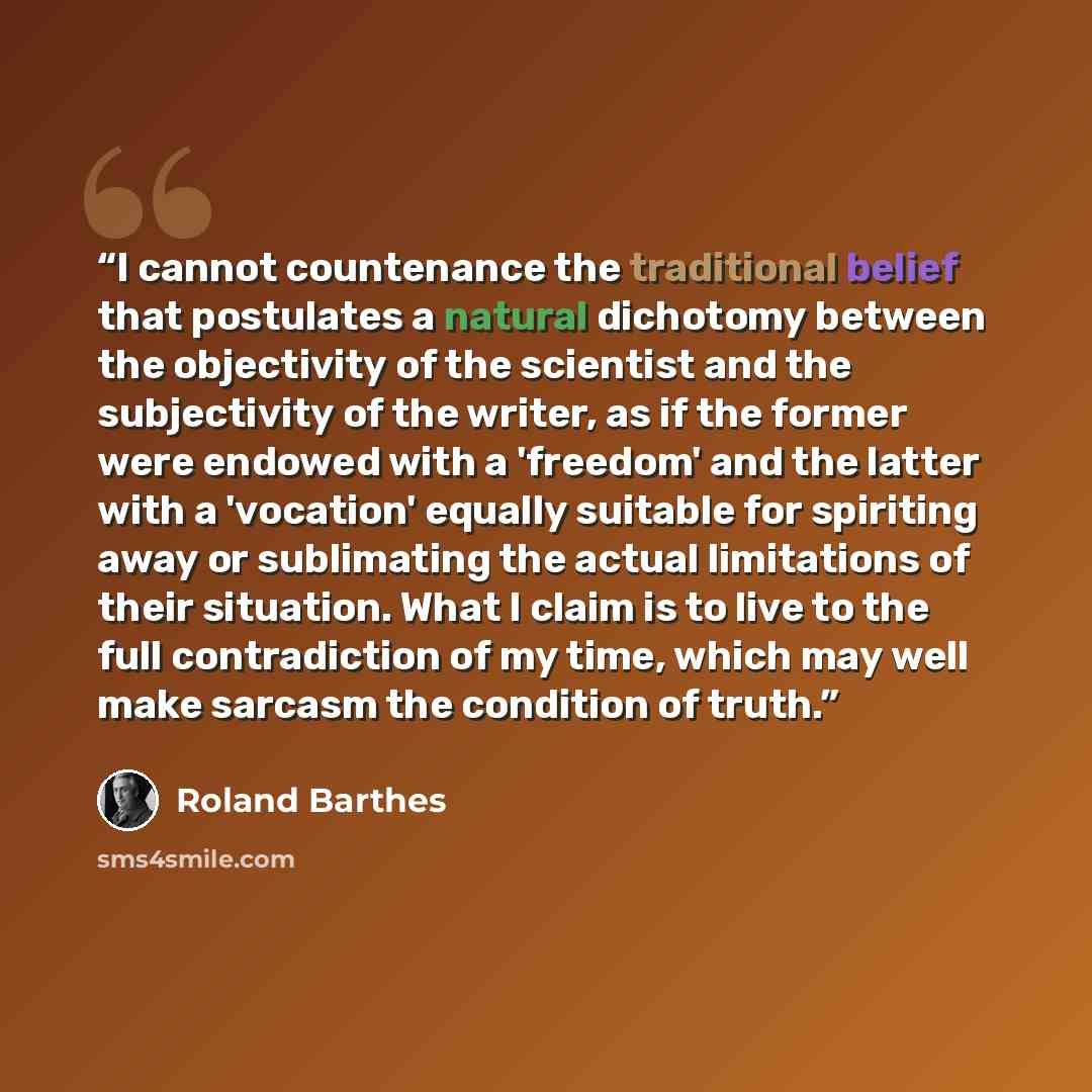 “I cannot countenance the traditional belief that postulates a natural dichotomy between the objectivity of the scientist and the subjectivity of the writer, as if the former were endowed with a 'freedom' and the latter with a 'vocation' equally suitable for spiriting away or sublimating the actual…” quote by Roland Barthes
