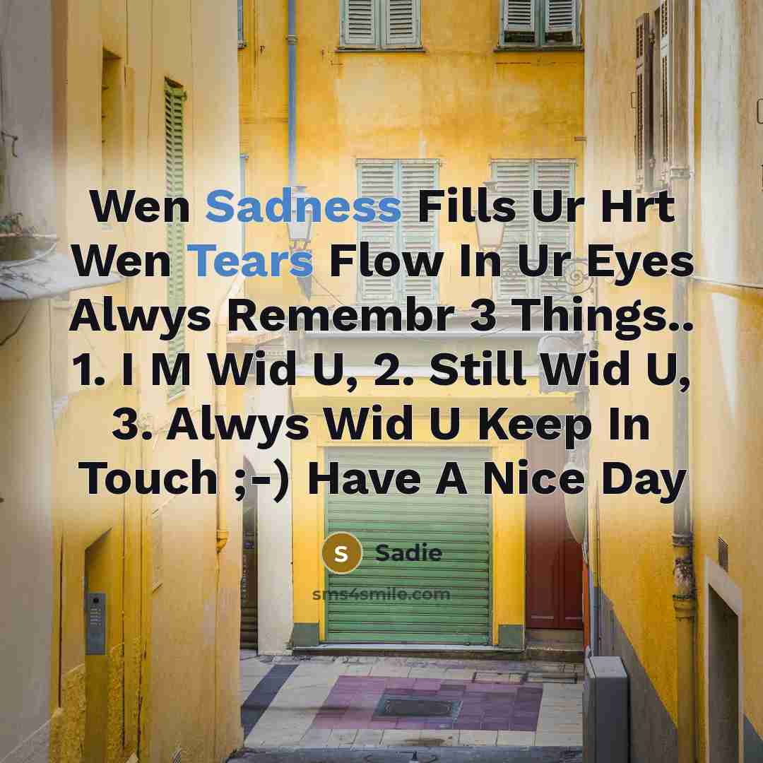 “Wen Sadness Fills Ur Hrt Wen Tears Flow In Ur Eyes Alwys Remembr 3 Things.. 1. I M Wid U, 2. Still Wid U, 3. Alwys Wid U Keep In Touch ;-) Have A Nice Day” quote by Sadie