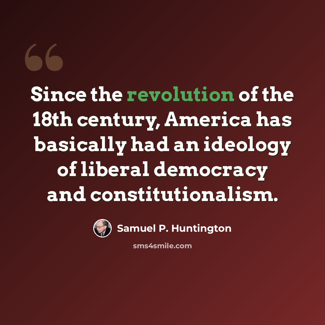 “Since the revolution of the 18th century, America has basically had an ideology of liberal democracy and constitutionalism.” quote by Samuel P. Huntington