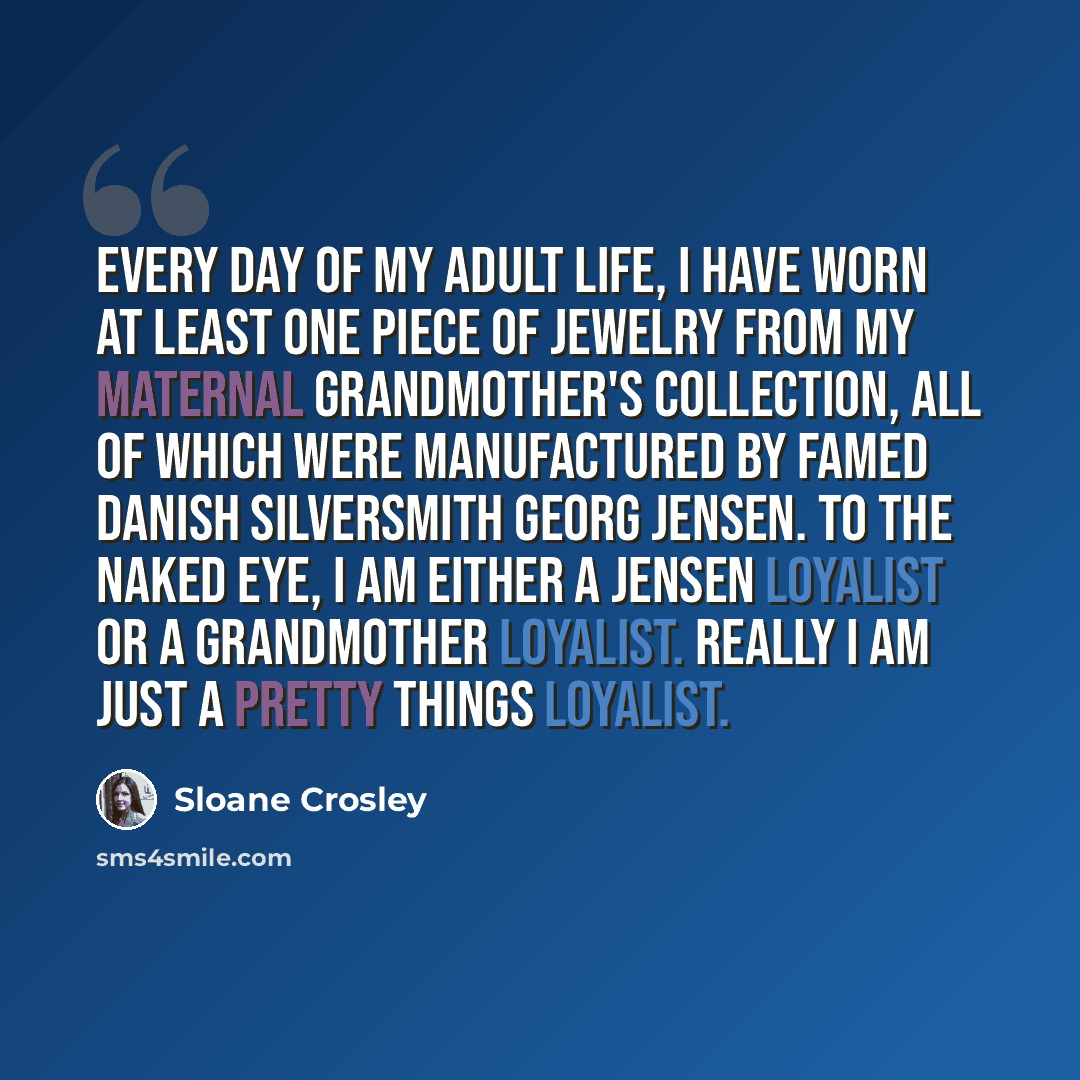 “Every day of my adult life, I have worn at least one piece of jewelry from my maternal grandmother's collection, all of which were manufactured by famed Danish silversmith Georg Jensen. To the naked eye, I am either a Jensen loyalist or a grandmother loyalist. Really I am just a Pretty Things…” quote by Sloane Crosley
