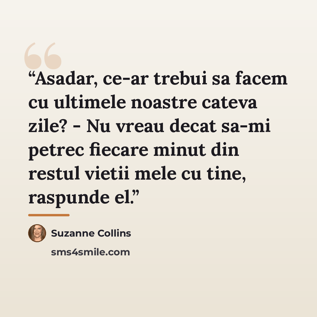 “Asadar, ce-ar trebui sa facem cu ultimele noastre cateva zile? - Nu vreau decat sa-mi petrec fiecare minut din restul vietii mele cu tine, raspunde el.” quote by Suzanne Collins