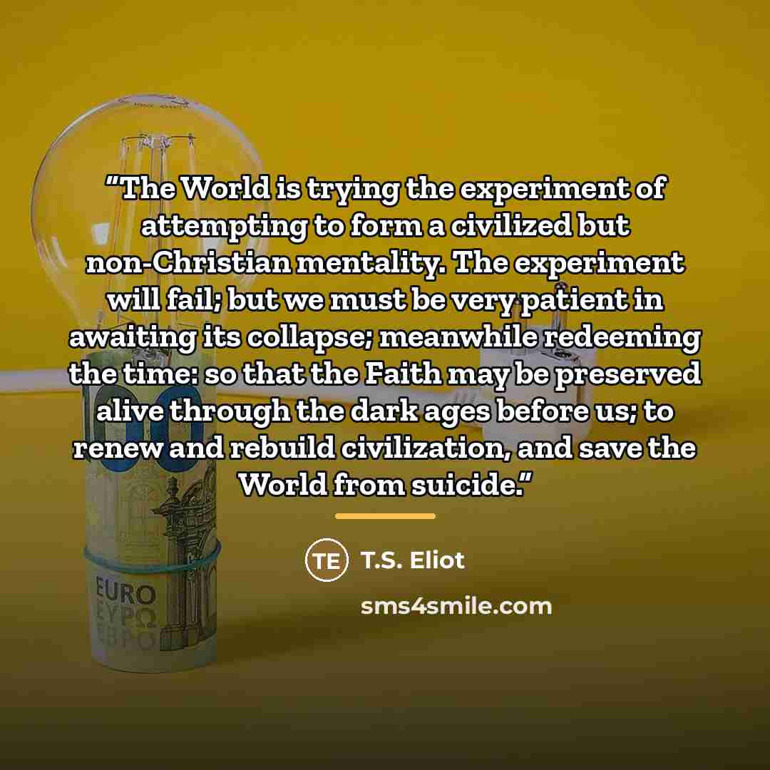 “The World is trying the experiment of attempting to form a civilized but non-Christian mentality. The experiment will fail; but we must be very patient in awaiting its collapse; meanwhile redeeming the time: so that the Faith may be preserved alive through the dark ages before us; to renew and…” quote by T.S. Eliot
