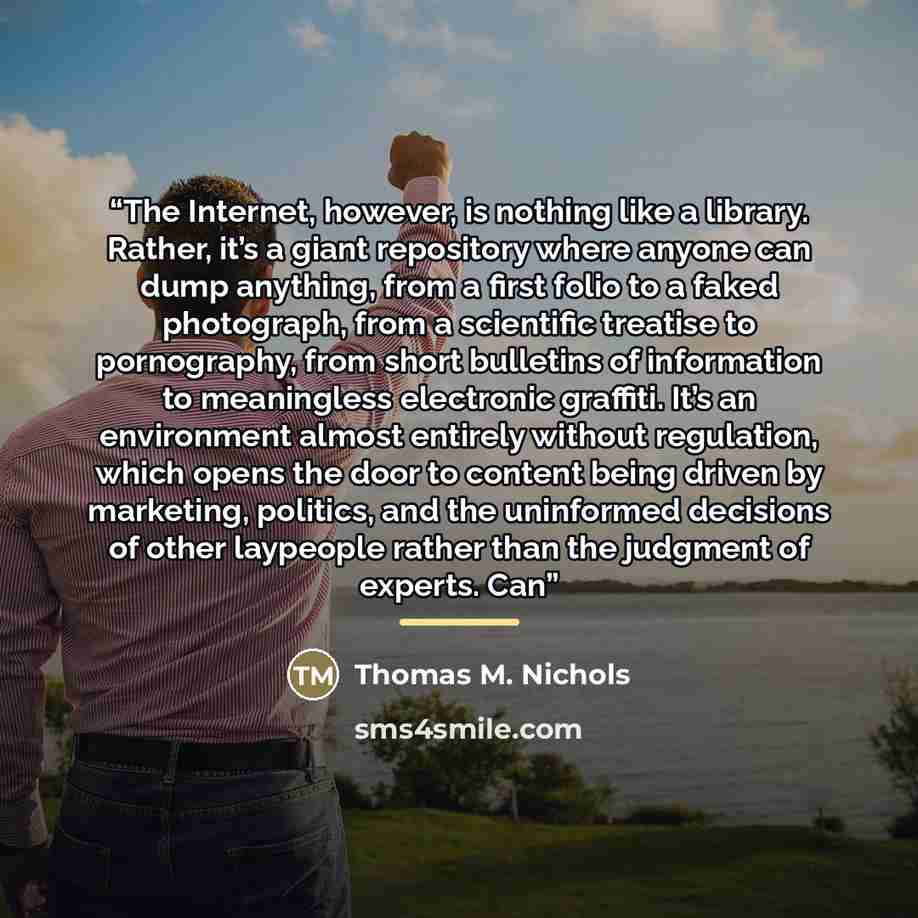 “The Internet, however, is nothing like a library. Rather, it’s a giant repository where anyone can dump anything, from a first folio to a faked photograph, from a scientific treatise to pornography, from short bulletins of information to meaningless electronic graffiti. It’s an environment almost…” quote by Thomas M. Nichols