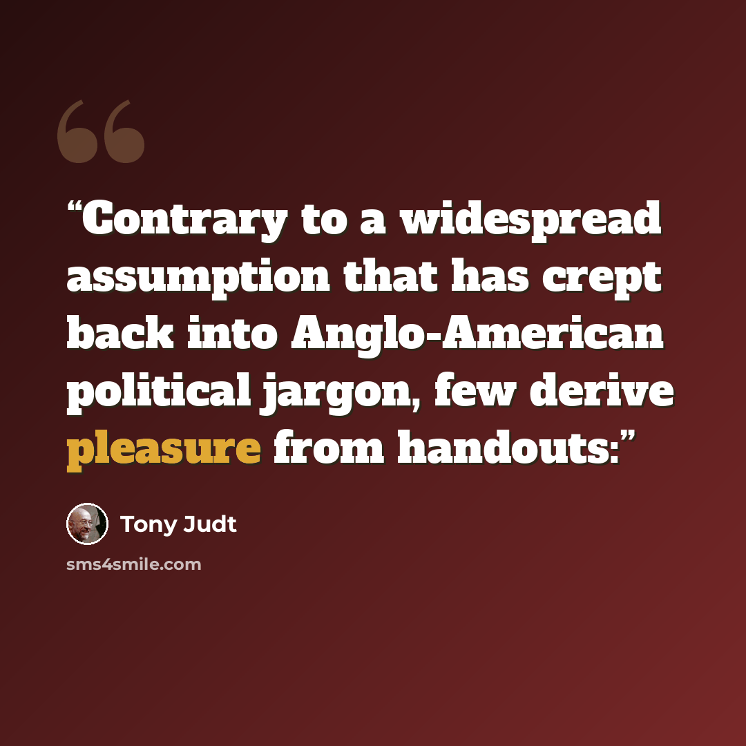 “Contrary to a widespread assumption that has crept back into Anglo-American political jargon, few derive pleasure from handouts:” quote by Tony Judt