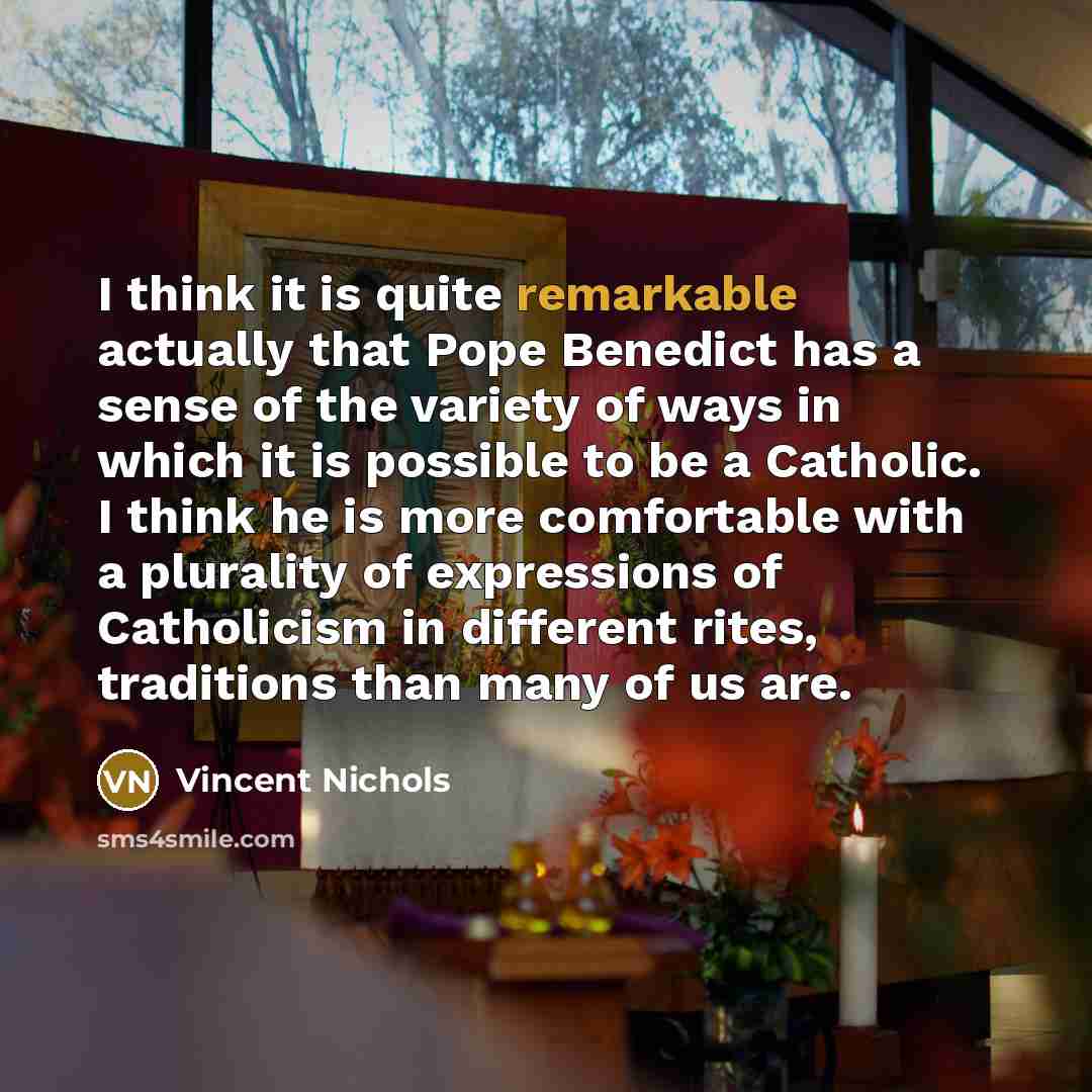 “I think it is quite remarkable actually that Pope Benedict has a sense of the variety of ways in which it is possible to be a Catholic. I think he is more comfortable with a plurality of expressions of Catholicism in different rites, traditions than many of us are.” quote by Vincent Nichols