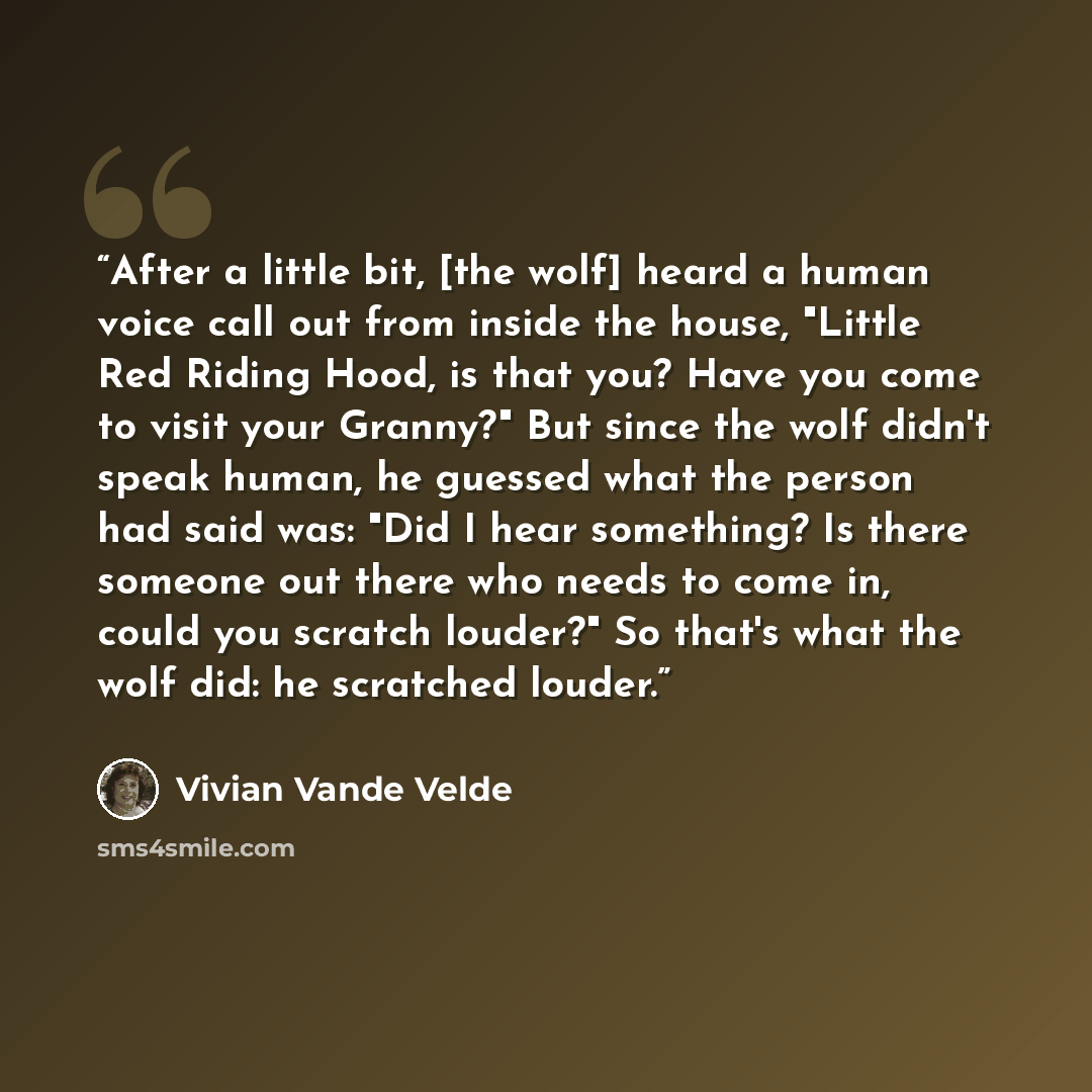 “After a little bit, [the wolf] heard a human voice call out from inside the house, "Little Red Riding Hood, is that you? Have you come to visit your Granny?" But since the wolf didn't speak human, he guessed what the person had said was: "Did I hear something? Is there someone out there who needs…” quote by Vivian Vande Velde