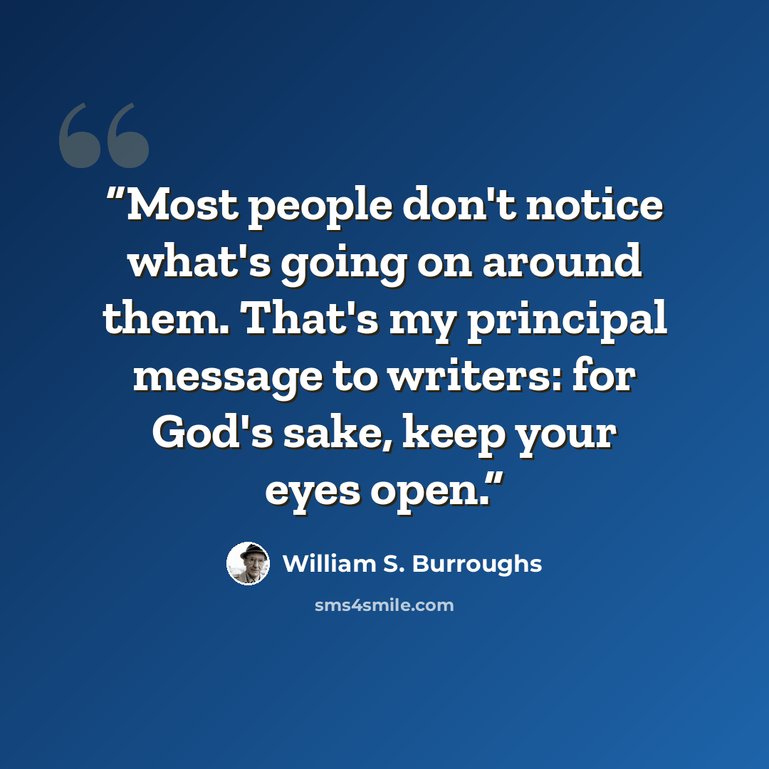 “Most people don't notice what's going on around them. That's my principal message to writers: for God's sake, keep your eyes open.” quote by William S. Burroughs