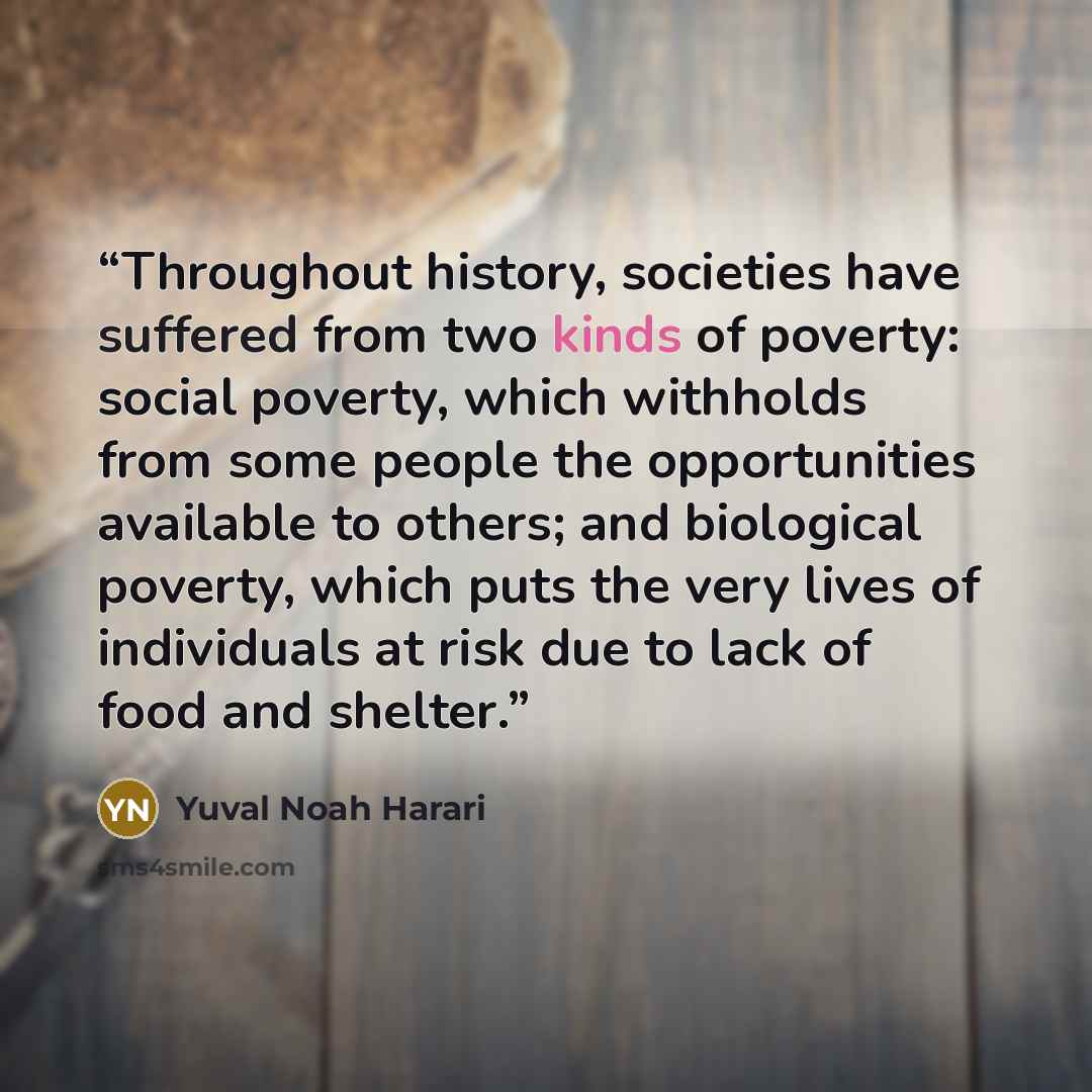 “Throughout history, societies have suffered from two kinds of poverty: social poverty, which withholds from some people the opportunities available to others; and biological poverty, which puts the very lives of individuals at risk due to lack of food and shelter.” quote by Yuval Noah Harari