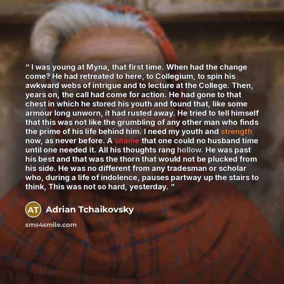 “I was young at Myna, that first time. When had the change come? He had retreated to here, to Collegium, to spin his awkward webs of intrigue and to lecture at the College. Then, years on, the call had come for action. He had gone to that chest in which he stored his youth and found that, like some…” quote by Adrian Tchaikovsky