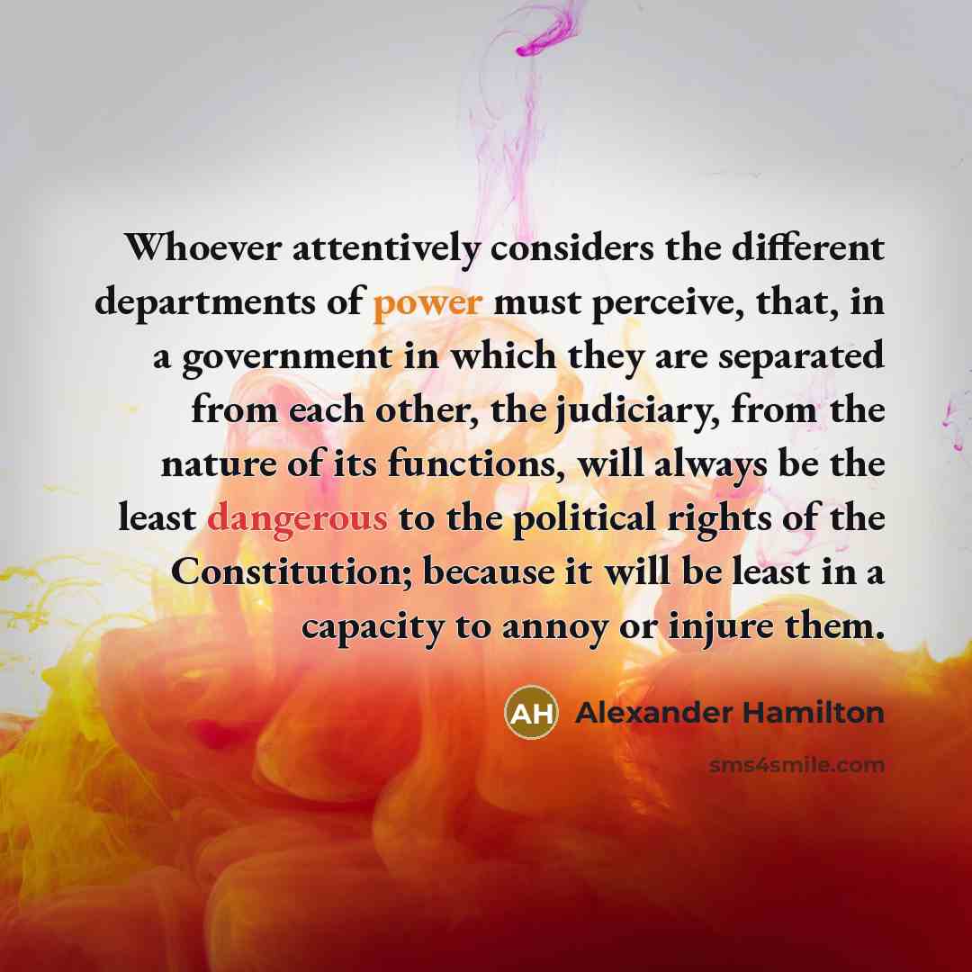 “Whoever attentively considers the different departments of power must perceive, that, in a government in which they are separated from each other, the judiciary, from the nature of its functions, will always be the least dangerous to the political rights of the Constitution; because it will be…” quote by Alexander Hamilton