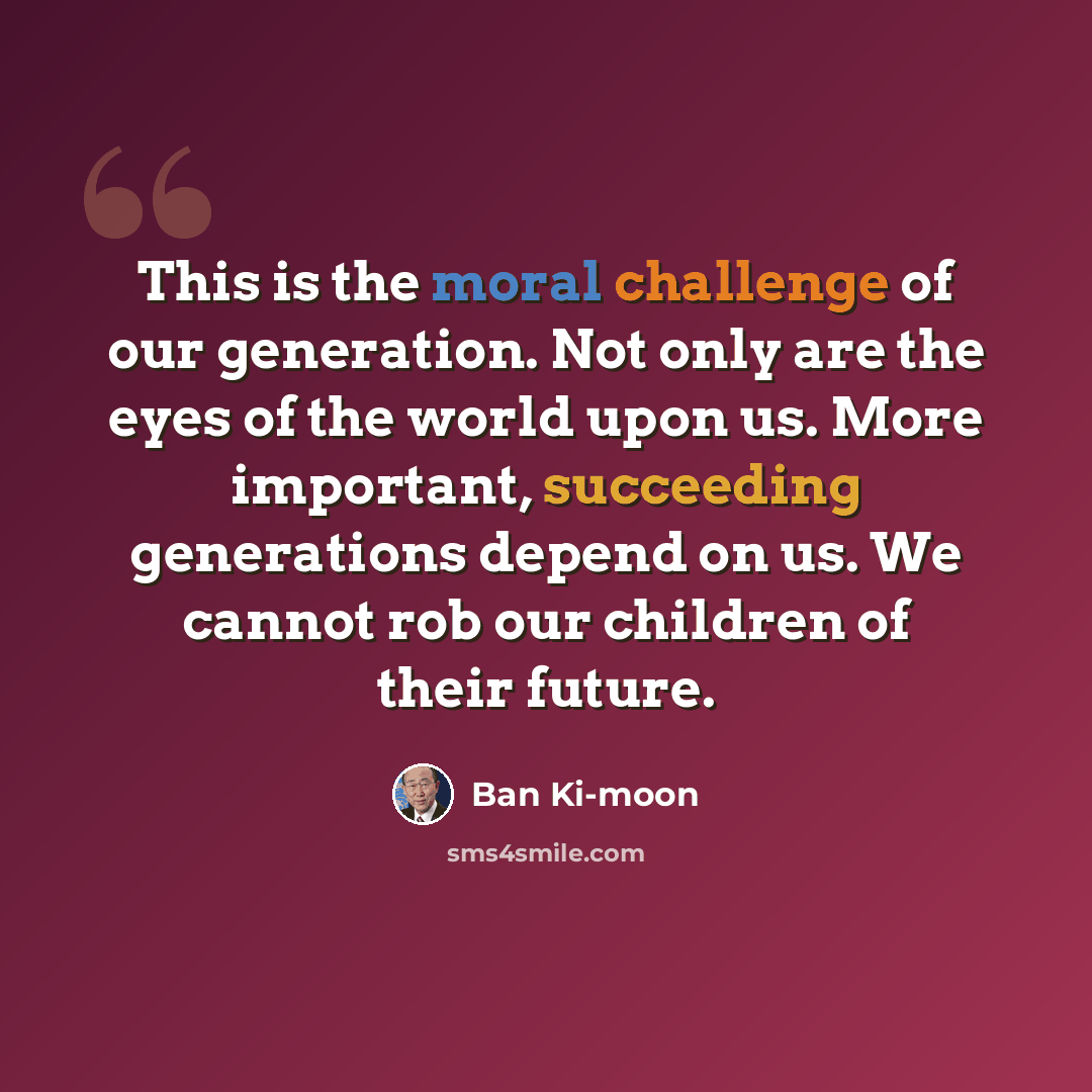 “This is the moral challenge of our generation. Not only are the eyes of the world upon us. More important, succeeding generations depend on us. We cannot rob our children of their future.” quote by Ban Ki-moon