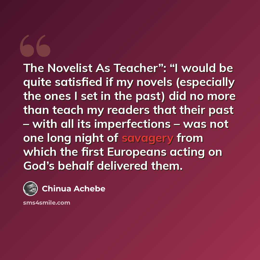 “The Novelist As Teacher”: “I would be quite satisfied if my novels (especially the ones I set in the past) did no more than teach my readers that their past – with all its imperfections – was not one long night of savagery from which the first Europeans acting on God’s behalf delivered them.” quote by Chinua Achebe