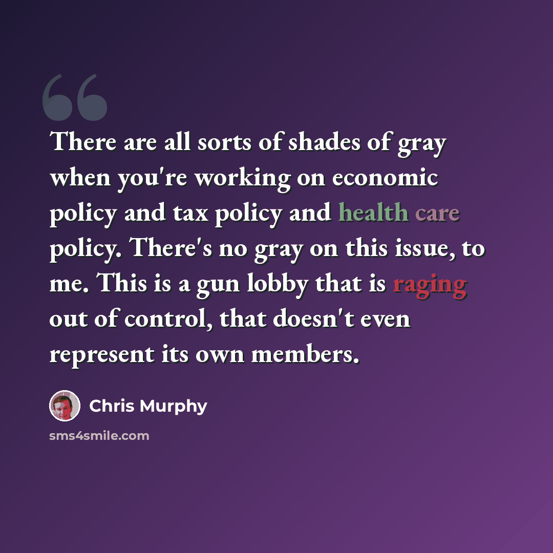 “There are all sorts of shades of gray when you're working on economic policy and tax policy and health care policy. There's no gray on this issue, to me. This is a gun lobby that is raging out of control, that doesn't even represent its own members.” quote by Chris Murphy