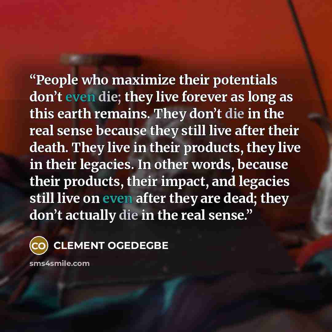 “People who maximize their potentials don’t even die; they live forever as long as this earth remains. They don’t die in the real sense because they still live after their death. They live in their products, they live in their legacies. In other words, because their products, their impact, and…” quote by CLEMENT OGEDEGBE