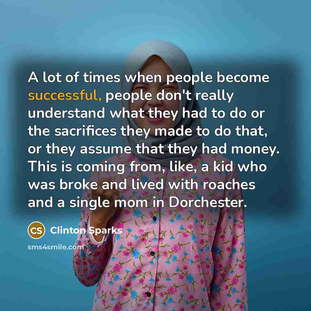 “A lot of times when people become successful, people don't really understand what they had to do or the sacrifices they made to do that, or they assume that they had money. This is coming from, like, a kid who was broke and lived with roaches and a single mom in Dorchester.” quote by Clinton Sparks