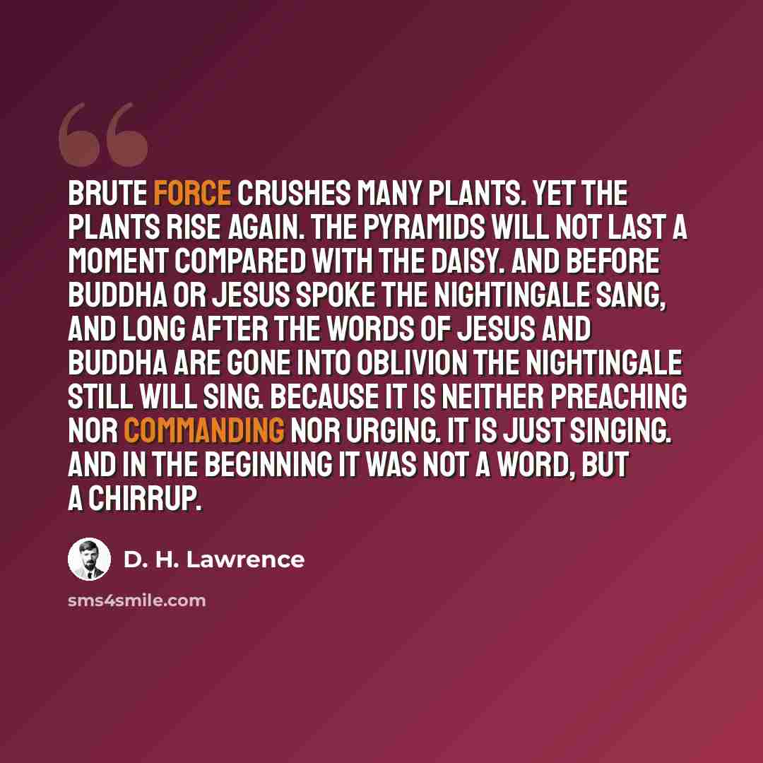 “Brute force crushes many plants. Yet the plants rise again. The Pyramids will not last a moment compared with the daisy. And before Buddha or Jesus spoke the nightingale sang, and long after the words of Jesus and Buddha are gone into oblivion the nightingale still will sing. Because it is neither…” quote by D. H. Lawrence