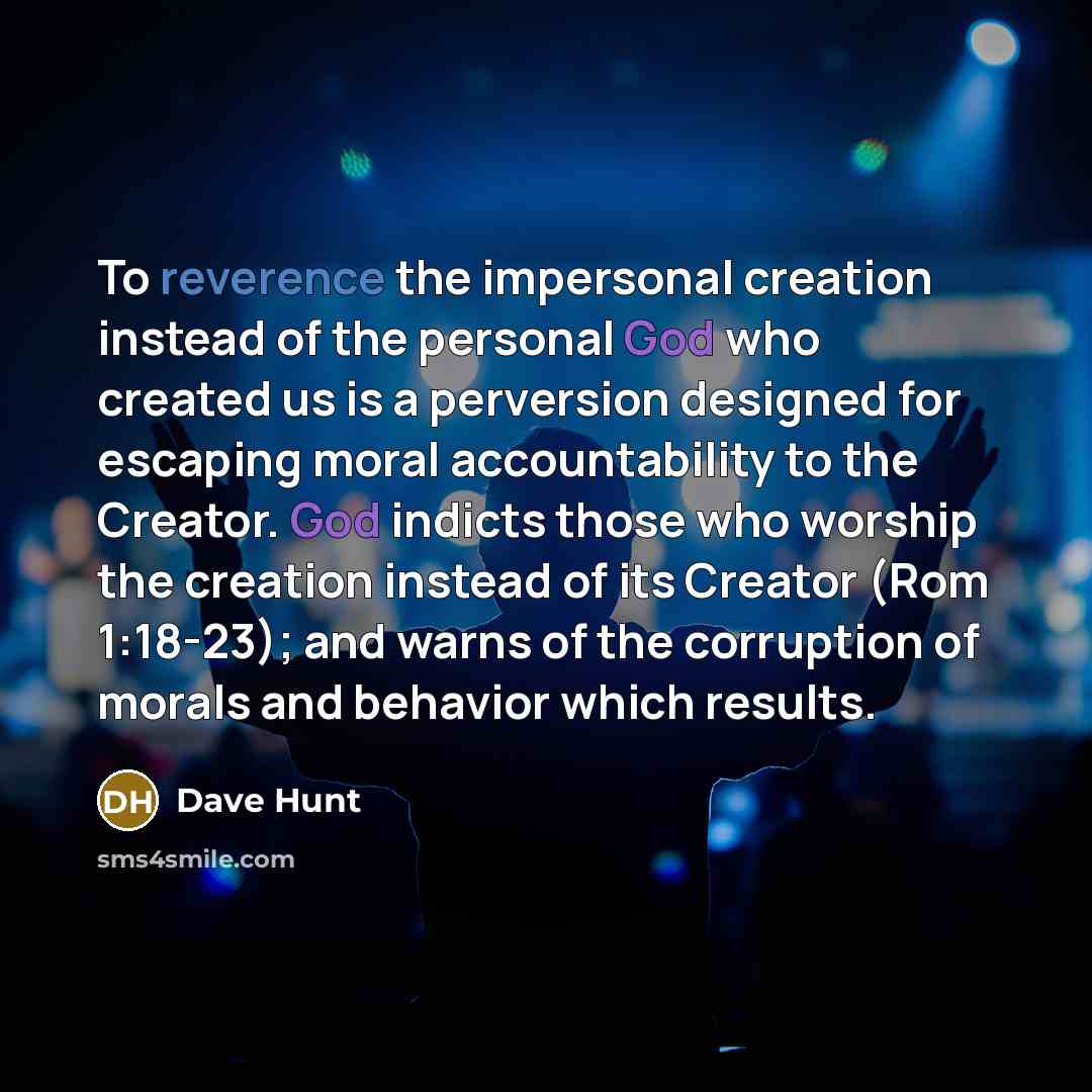 “To reverence the impersonal creation instead of the personal God who created us is a perversion designed for escaping moral accountability to the Creator. God indicts those who worship the creation instead of its Creator (Rom 1:18-23); and warns of the corruption of morals and behavior which…” quote by Dave Hunt