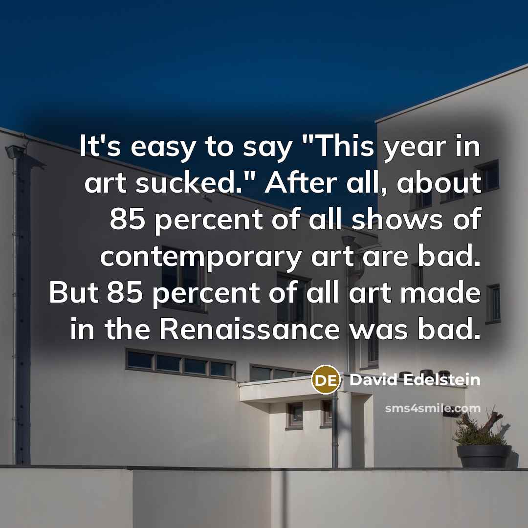“It's easy to say "This year in art sucked." After all, about 85 percent of all shows of contemporary art are bad. But 85 percent of all art made in the Renaissance was bad.” quote by David Edelstein