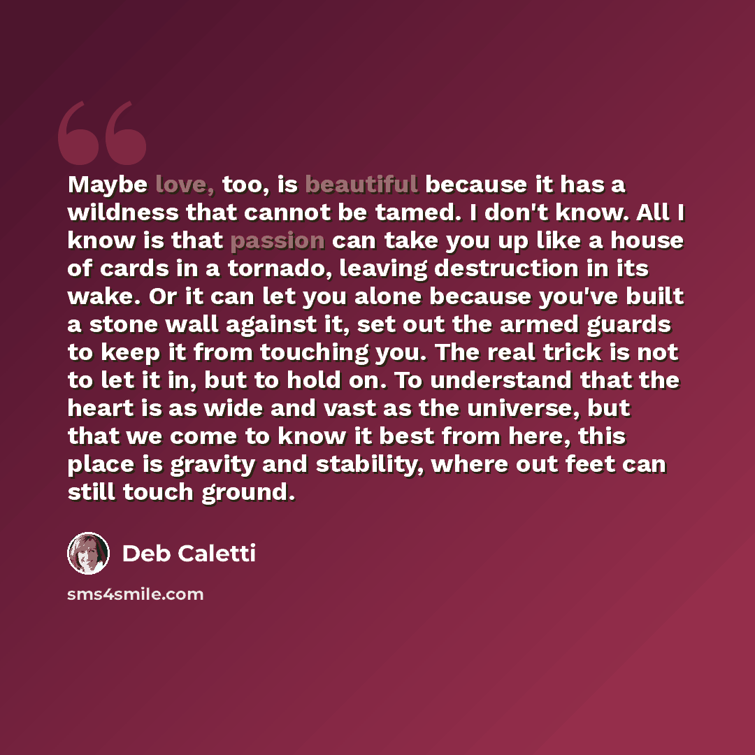 “Maybe love, too, is beautiful because it has a wildness that cannot be tamed. I don't know. All I know is that passion can take you up like a house of cards in a tornado, leaving destruction in its wake. Or it can let you alone because you've built a stone wall against it, set out the armed guards…” quote by Deb Caletti
