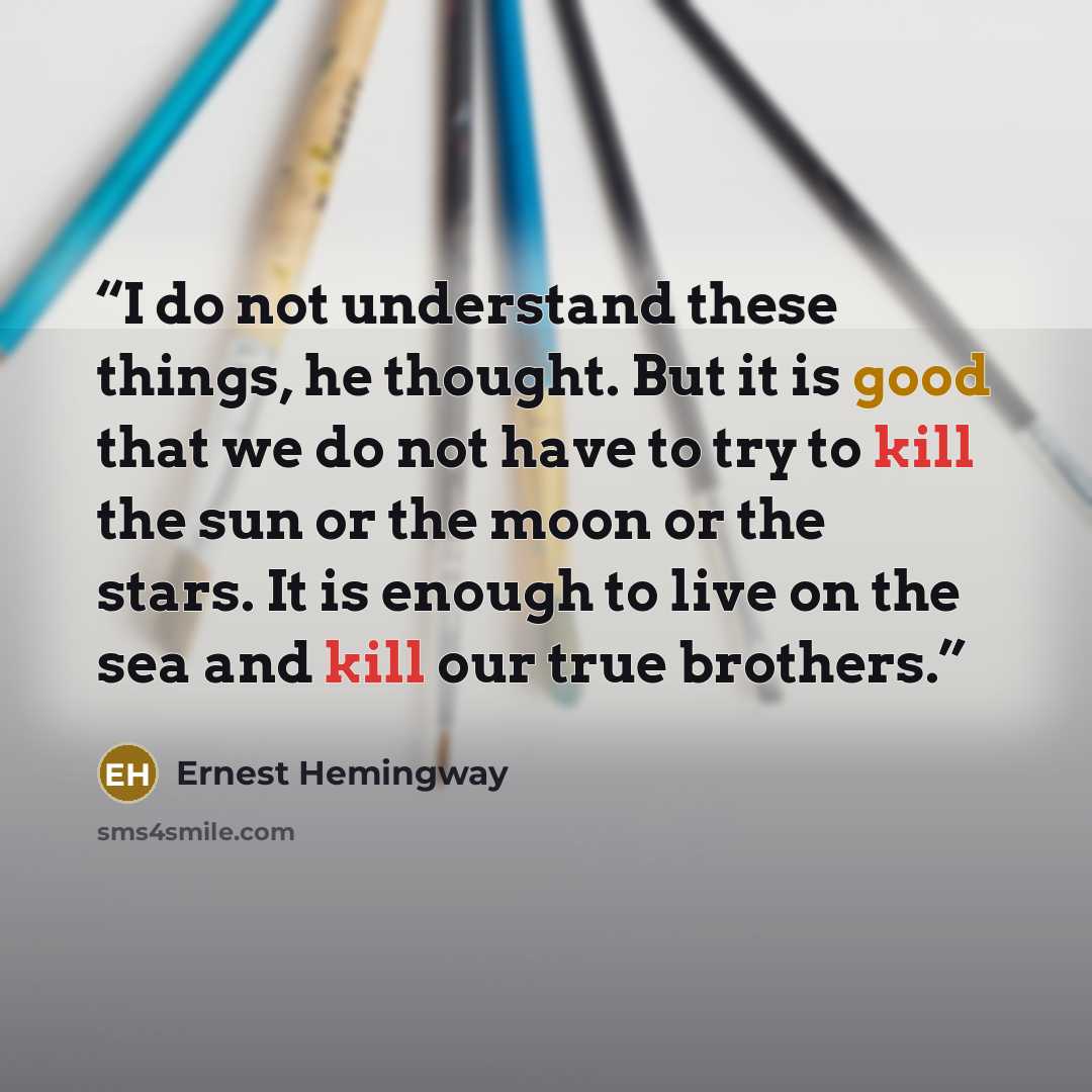 “I do not understand these things, he thought. But it is good that we do not have to try to kill the sun or the moon or the stars. It is enough to live on the sea and kill our true brothers.” quote by Ernest Hemingway