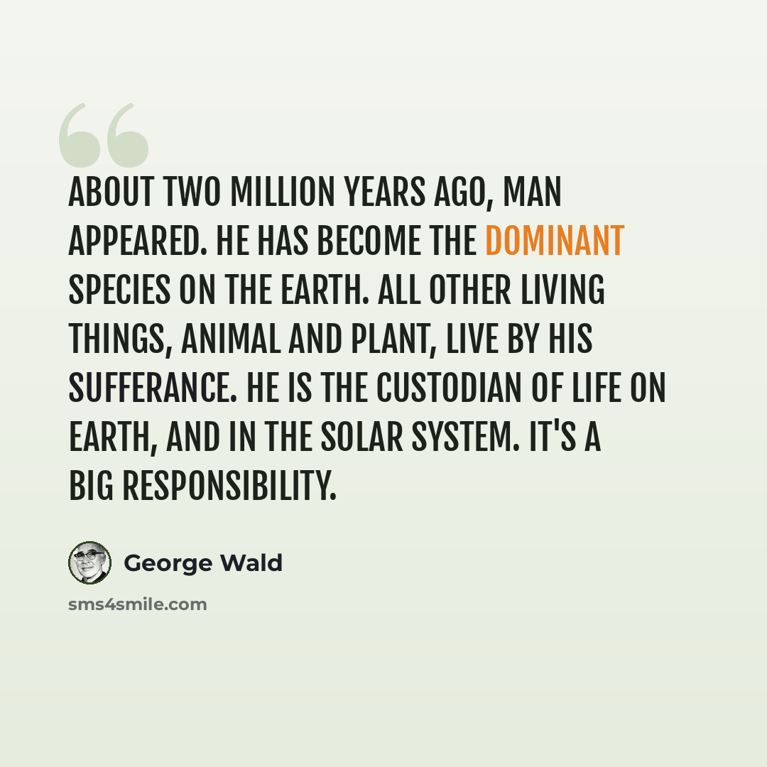 “About two million years ago, man appeared. He has become the dominant species on the earth. All other living things, animal and plant, live by his sufferance. He is the custodian of life on earth, and in the solar system. It's a big responsibility.” quote by George Wald