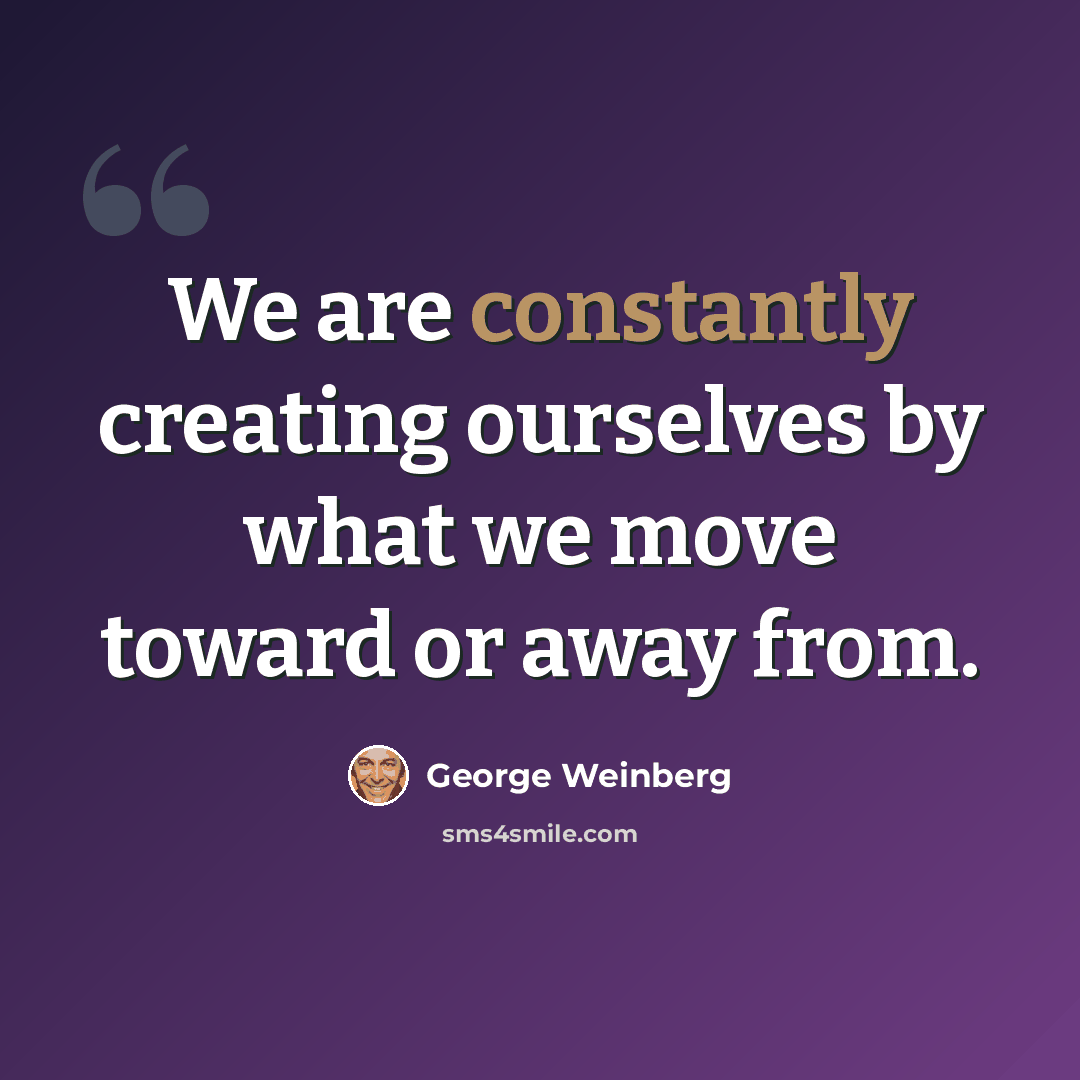 “We are constantly creating ourselves by what we move toward or away from.” quote by George Weinberg