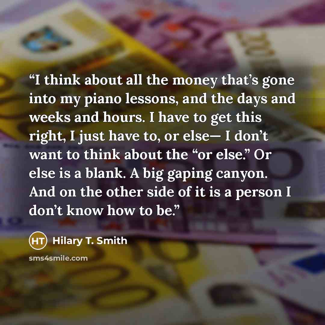 “I think about all the money that’s gone into my piano lessons, and the days and weeks and hours. I have to get this right, I just have to, or else— I don’t want to think about the “or else.” Or else is a blank. A big gaping canyon. And on the other side of it is a person I don’t know how to be.” quote by Hilary T. Smith
