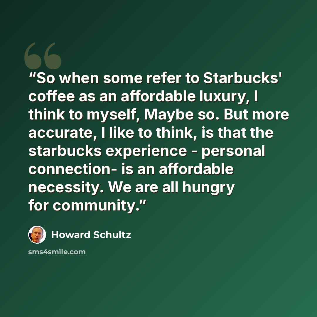 “So when some refer to Starbucks' coffee as an affordable luxury, I think to myself, Maybe so. But more accurate, I like to think, is that the starbucks experience - personal connection- is an affordable necessity. We are all hungry for community.” quote by Howard Schultz