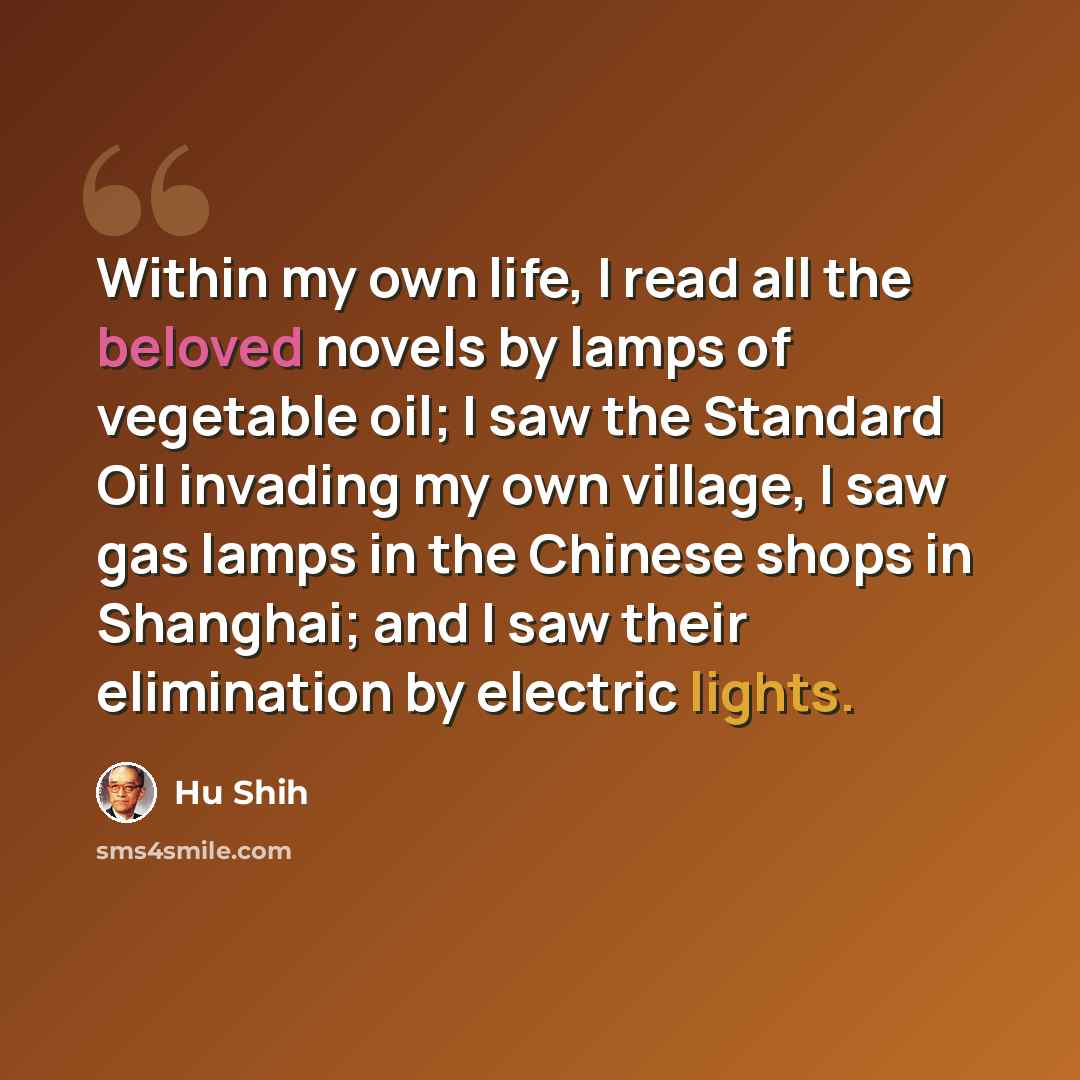 “Within my own life, I read all the beloved novels by lamps of vegetable oil; I saw the Standard Oil invading my own village, I saw gas lamps in the Chinese shops in Shanghai; and I saw their elimination by electric lights.” quote by Hu Shih