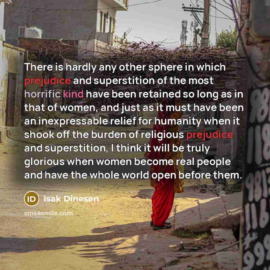 “There is hardly any other sphere in which prejudice and superstition of the most horrific kind have been retained so long as in that of women, and just as it must have been an inexpressable relief for humanity when it shook off the burden of religious prejudice and superstition, I think it will be…” quote by Isak Dinesen