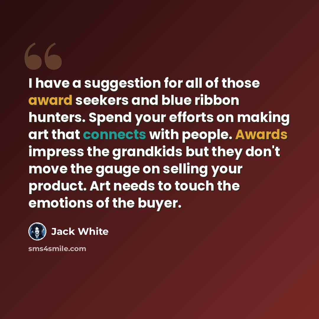 “I have a suggestion for all of those award seekers and blue ribbon hunters. Spend your efforts on making art that connects with people. Awards impress the grandkids but they don't move the gauge on selling your product. Art needs to touch the emotions of the buyer.” quote by Jack White