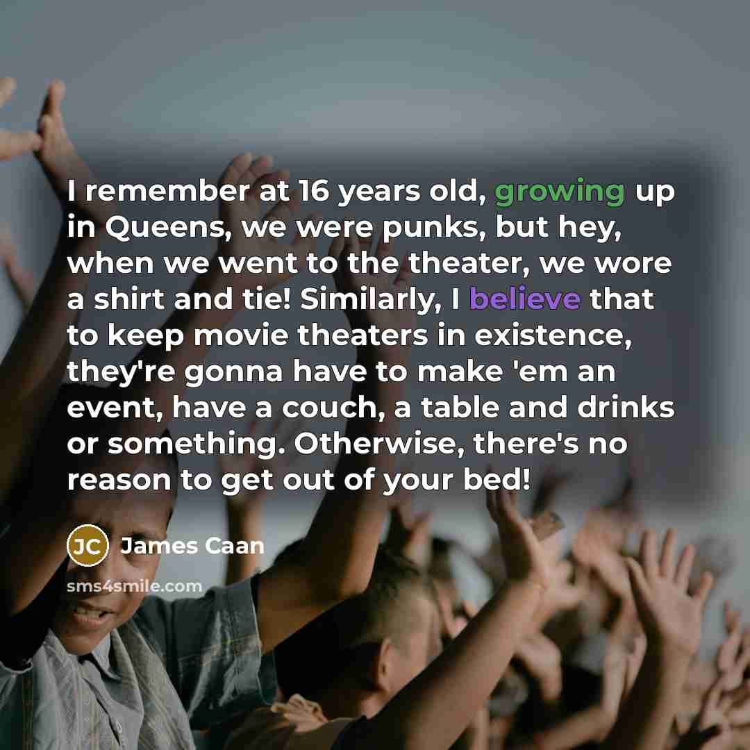 “I remember at 16 years old, growing up in Queens, we were punks, but hey, when we went to the theater, we wore a shirt and tie! Similarly, I believe that to keep movie theaters in existence, they're gonna have to make 'em an event, have a couch, a table and drinks or something. Otherwise, there's…” quote by James Caan