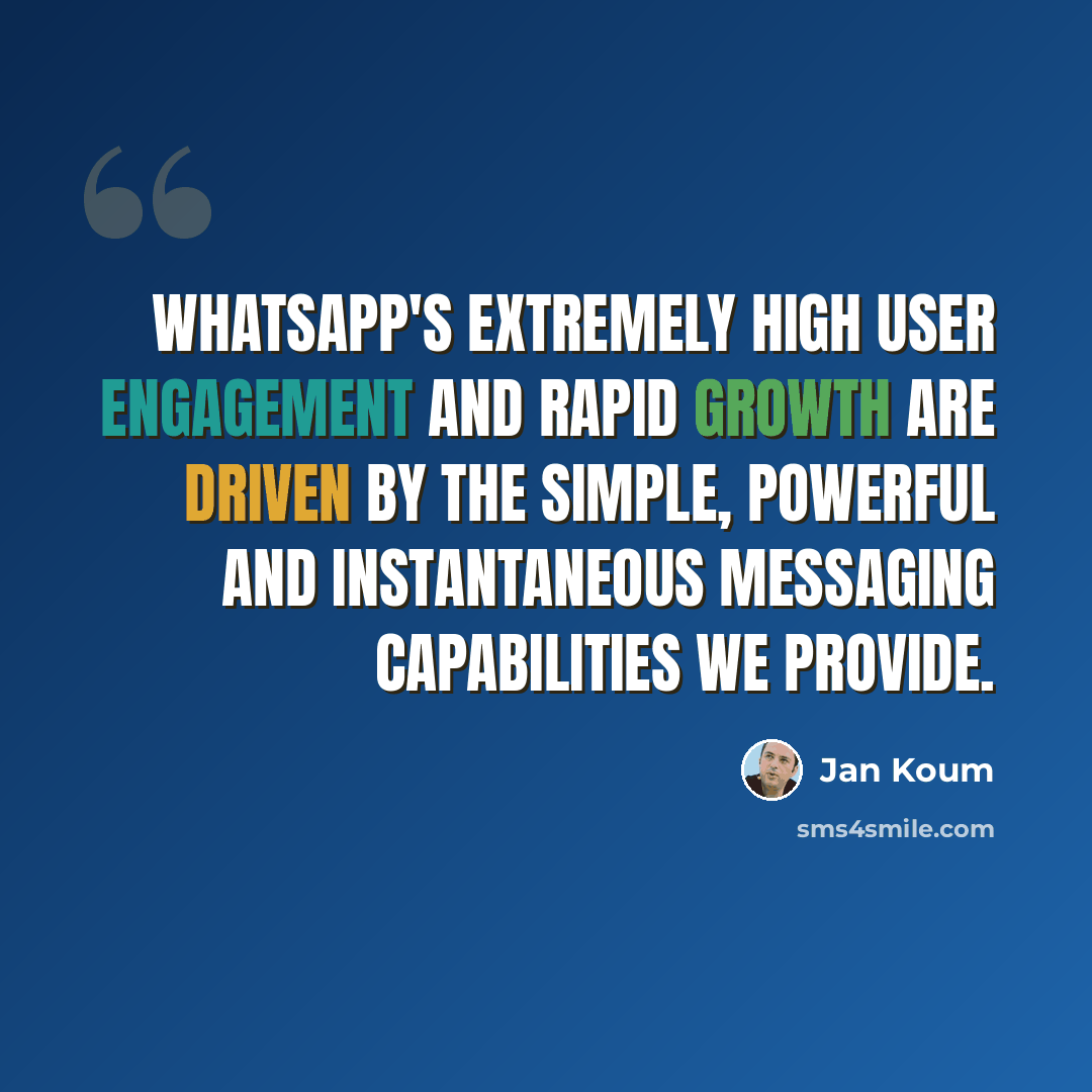“WhatsApp's extremely high user engagement and rapid growth are driven by the simple, powerful and instantaneous messaging capabilities we provide.” quote by Jan Koum