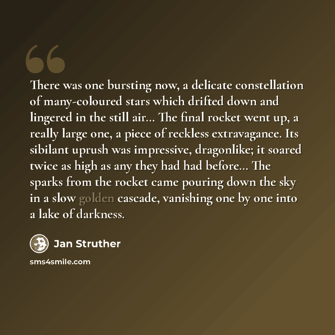 “There was one bursting now, a delicate constellation of many-coloured stars which drifted down and lingered in the still air… The final rocket went up, a really large one, a piece of reckless extravagance. Its sibilant uprush was impressive, dragonlike; it soared twice as high as any they had had…” quote by Jan Struther