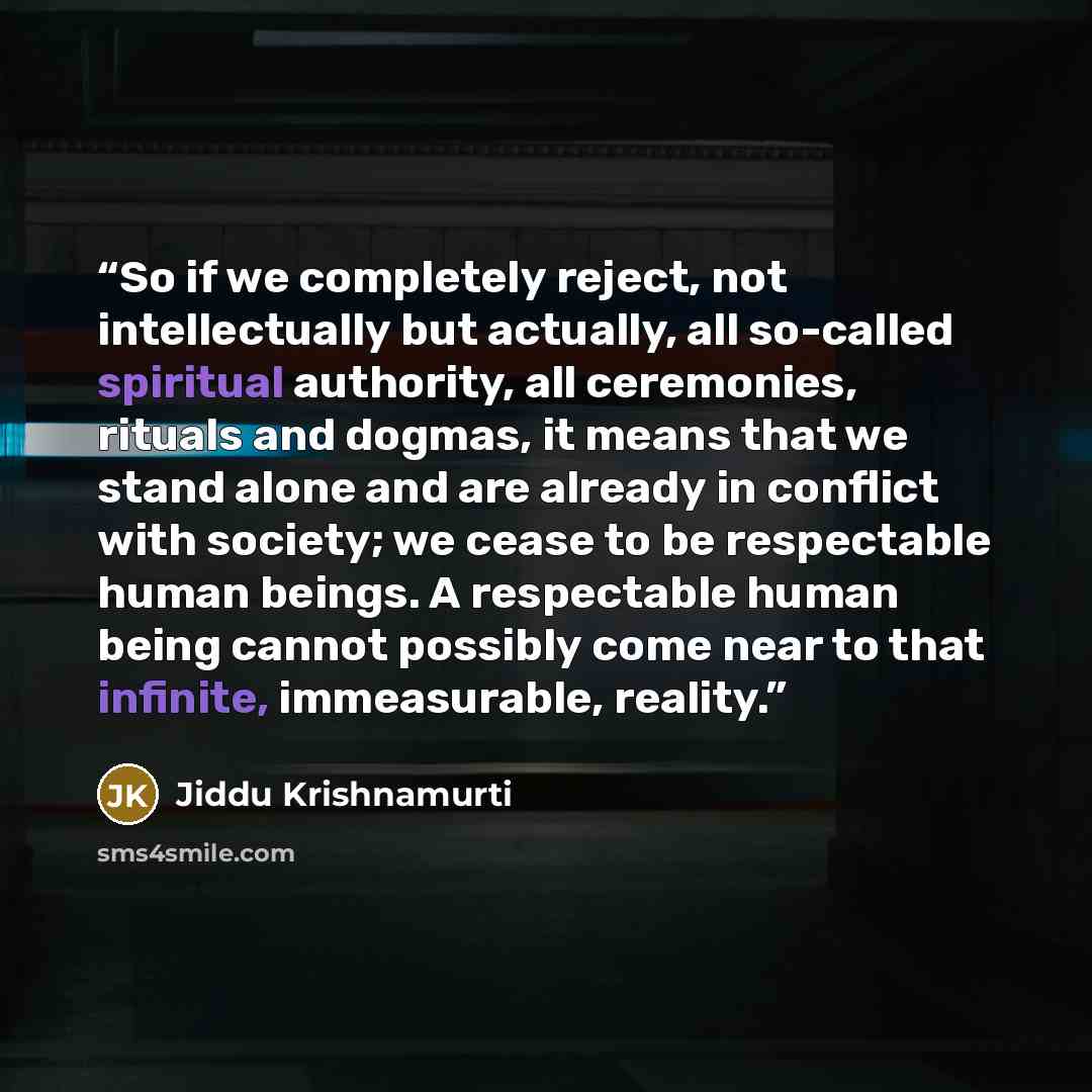 “So if we completely reject, not intellectually but actually, all so-called spiritual authority, all ceremonies, rituals and dogmas, it means that we stand alone and are already in conflict with society; we cease to be respectable human beings. A respectable human being cannot possibly come near to…” quote by Jiddu Krishnamurti