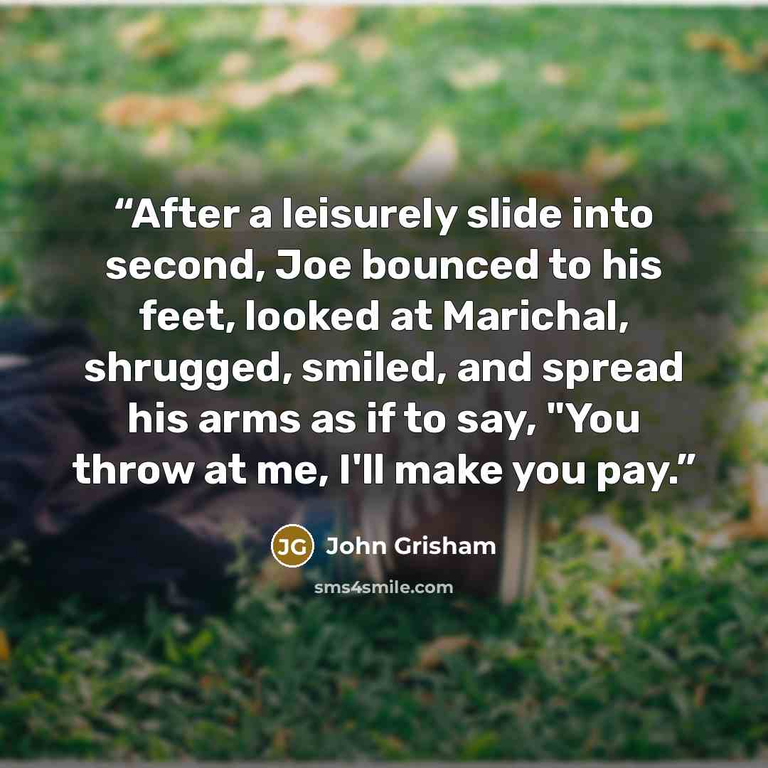 “After a leisurely slide into second, Joe bounced to his feet, looked at Marichal, shrugged, smiled, and spread his arms as if to say, "You throw at me, I'll make you pay.” quote by John Grisham