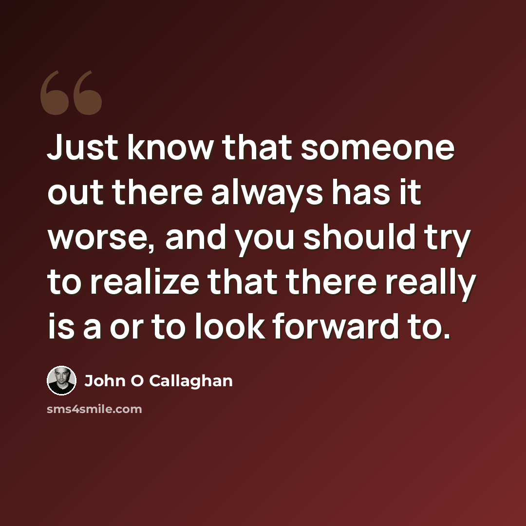 “Just know that someone out there always has it worse, and you should try to realize that there really is a or to look forward to.” quote by John O Callaghan