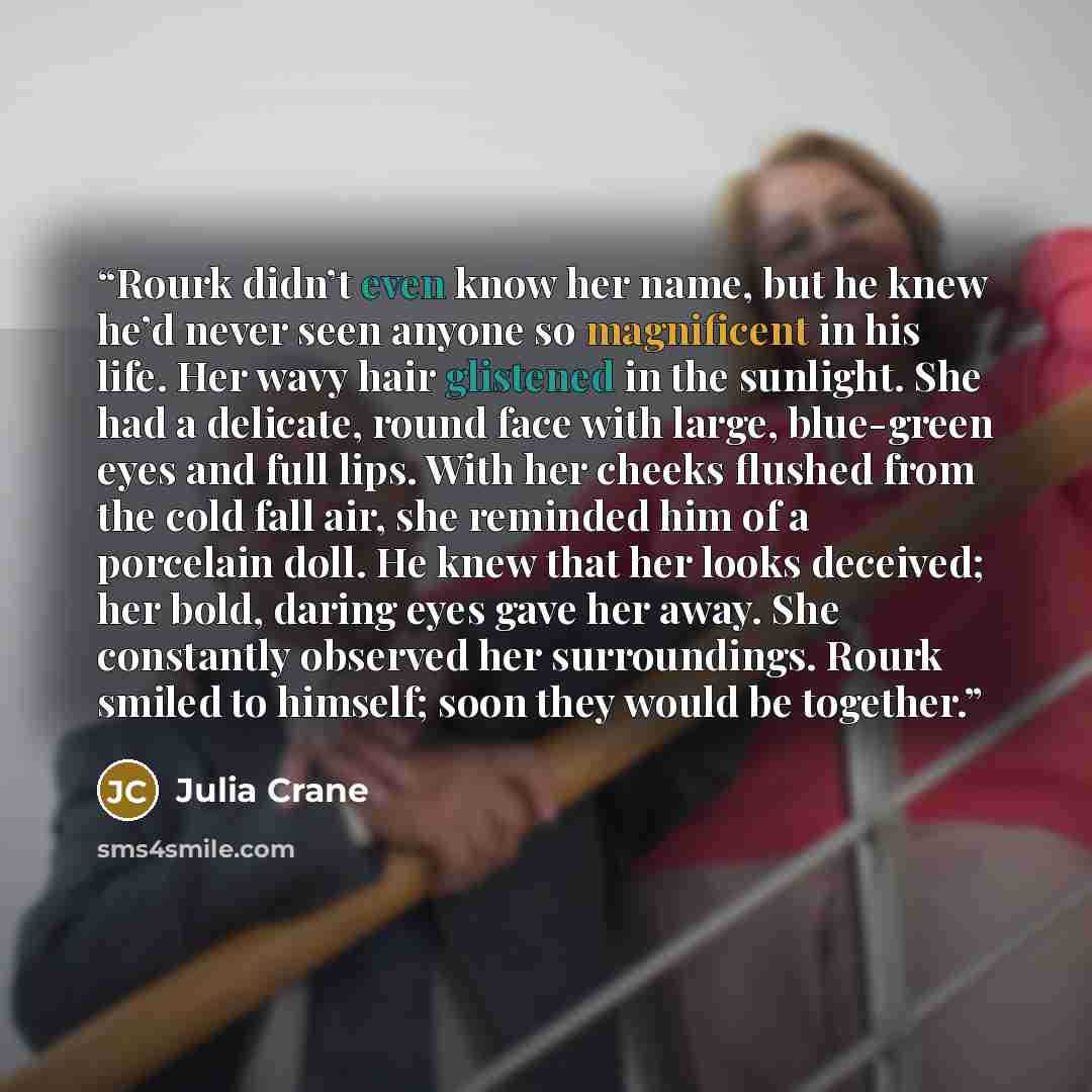 “Rourk didn’t even know her name, but he knew he’d never seen anyone so magnificent in his life. Her wavy hair glistened in the sunlight. She had a delicate, round face with large, blue-green eyes and full lips. With her cheeks flushed from the cold fall air, she reminded him of a porcelain doll…” quote by Julia Crane