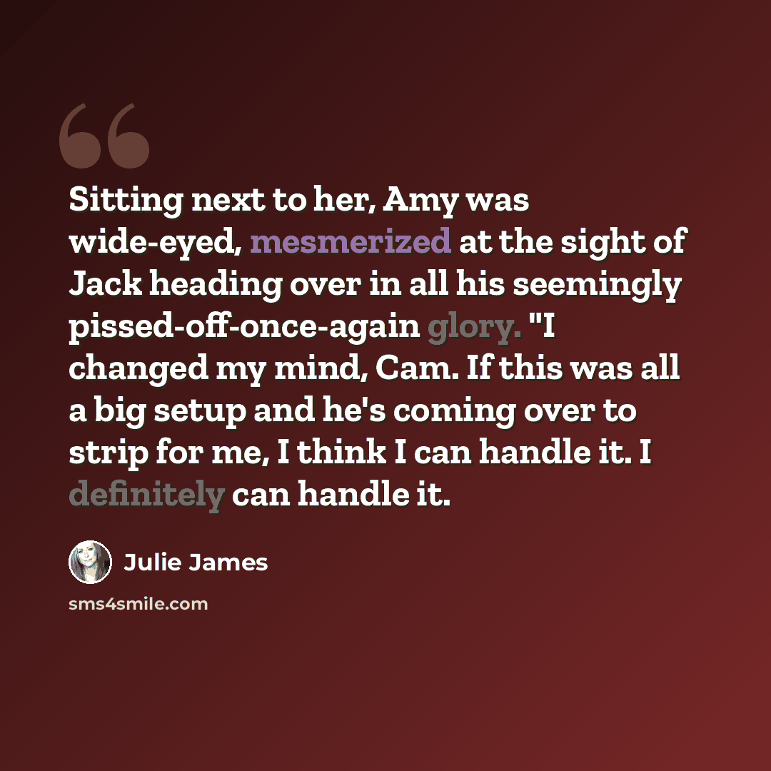 “Sitting next to her, Amy was wide-eyed, mesmerized at the sight of Jack heading over in all his seemingly pissed-off-once-again glory. "I changed my mind, Cam. If this was all a big setup and he's coming over to strip for me, I think I can handle it. I definitely can handle it.” quote by Julie James