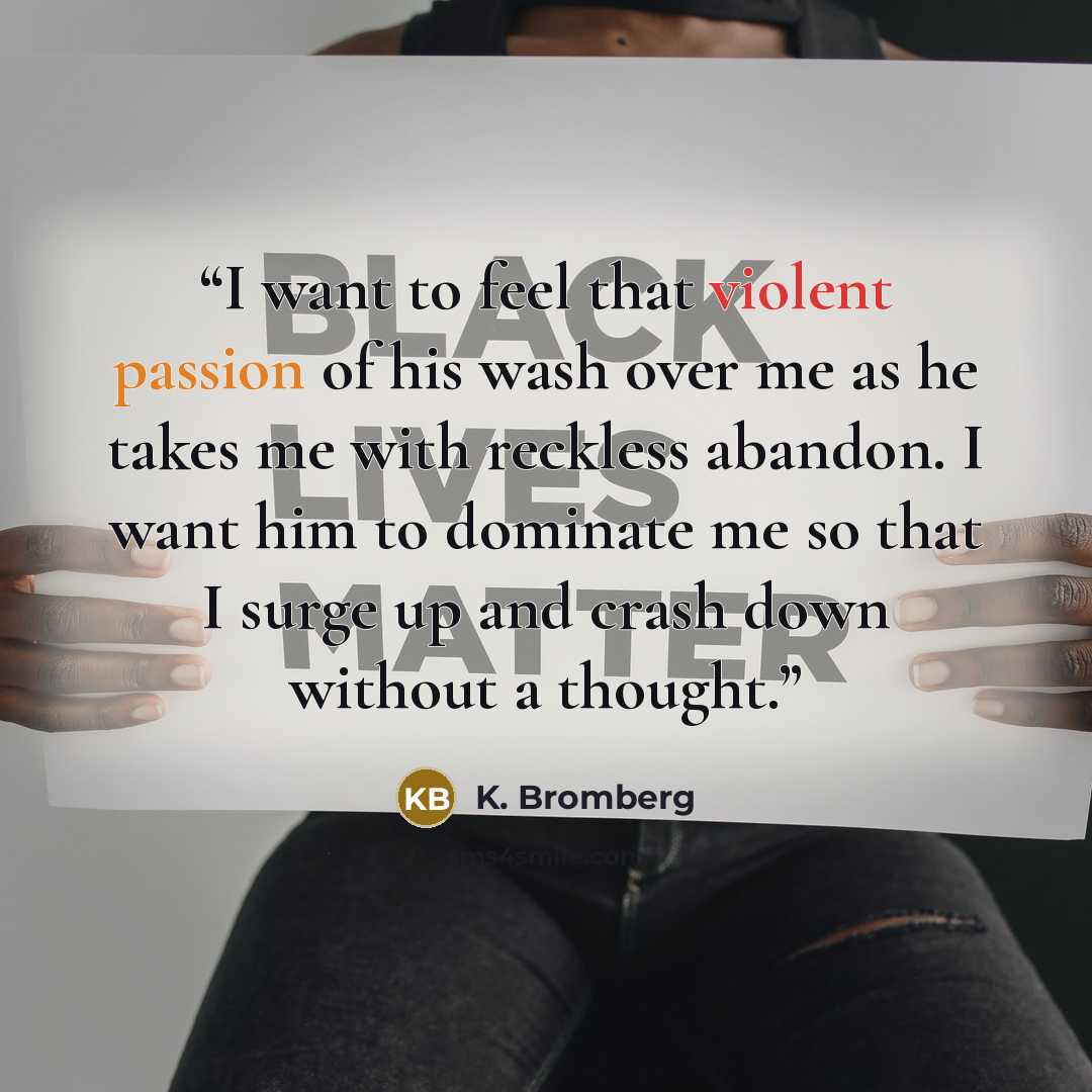 “I want to feel that violent passion of his wash over me as he takes me with reckless abandon. I want him to dominate me so that I surge up and crash down without a thought.” quote by K. Bromberg