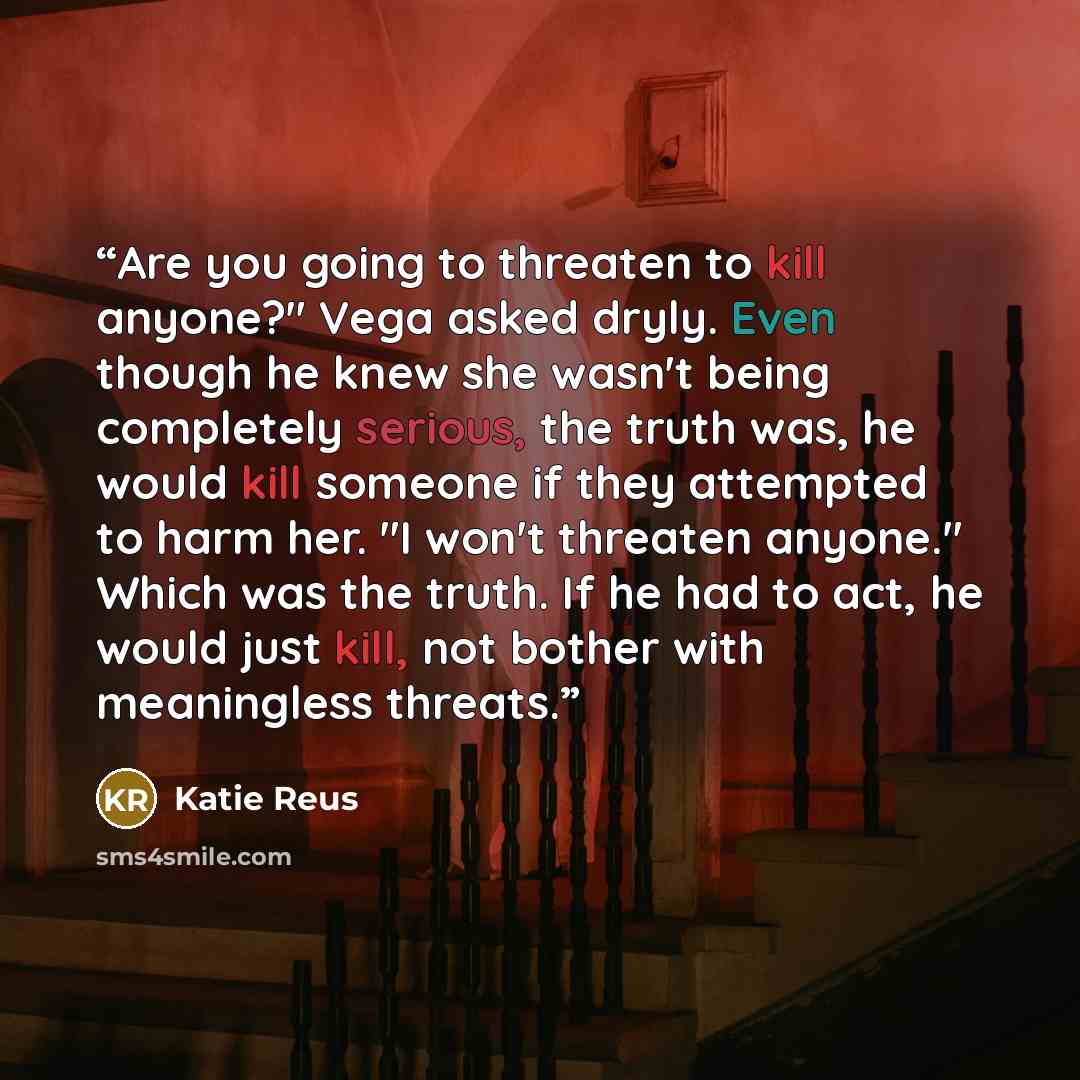 “Are you going to threaten to kill anyone?" Vega asked dryly. Even though he knew she wasn't being completely serious, the truth was, he would kill someone if they attempted to harm her. "I won't threaten anyone." Which was the truth. If he had to act, he would just kill, not bother with…” quote by Katie Reus