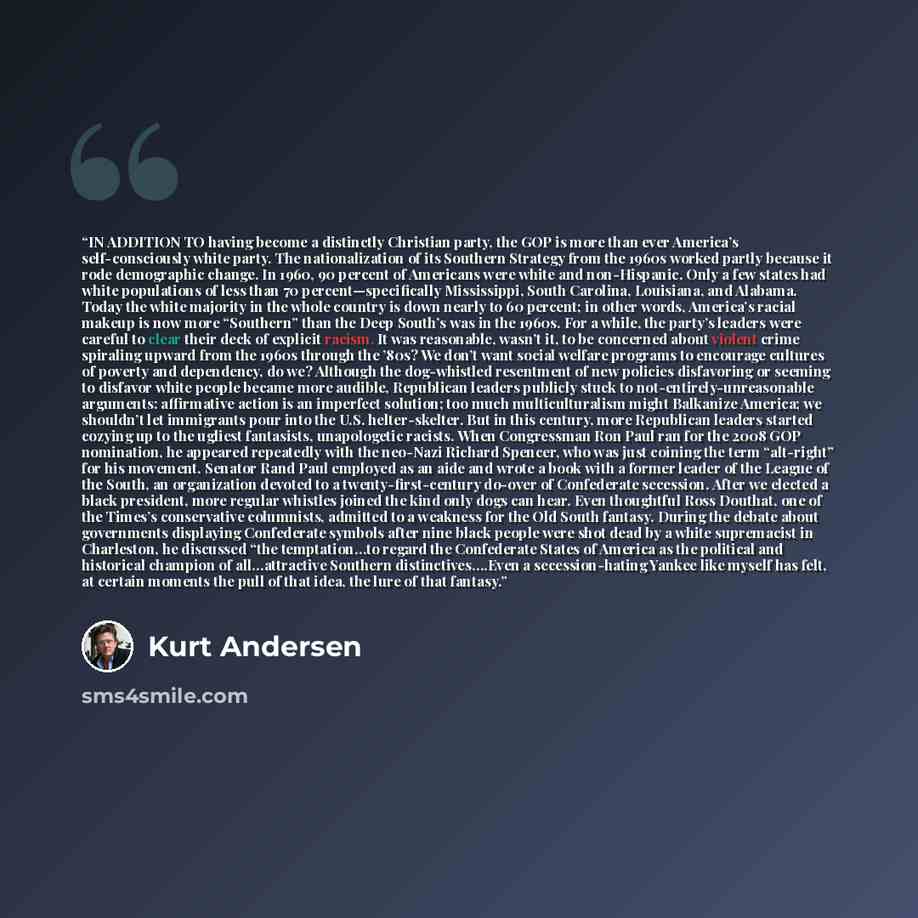 “IN ADDITION TO having become a distinctly Christian party, the GOP is more than ever America’s self-consciously white party. The nationalization of its Southern Strategy from the 1960s worked partly because it rode demographic change. In 1960, 90 percent of Americans were white and non-Hispanic…” quote by Kurt Andersen