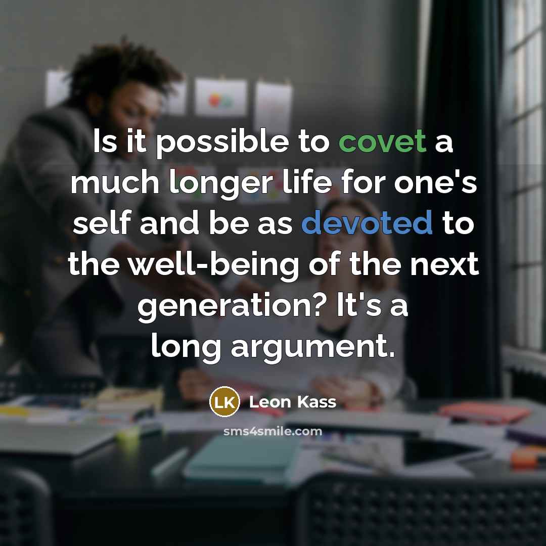 “Is it possible to covet a much longer life for one's self and be as devoted to the well-being of the next generation? It's a long argument.” quote by Leon Kass