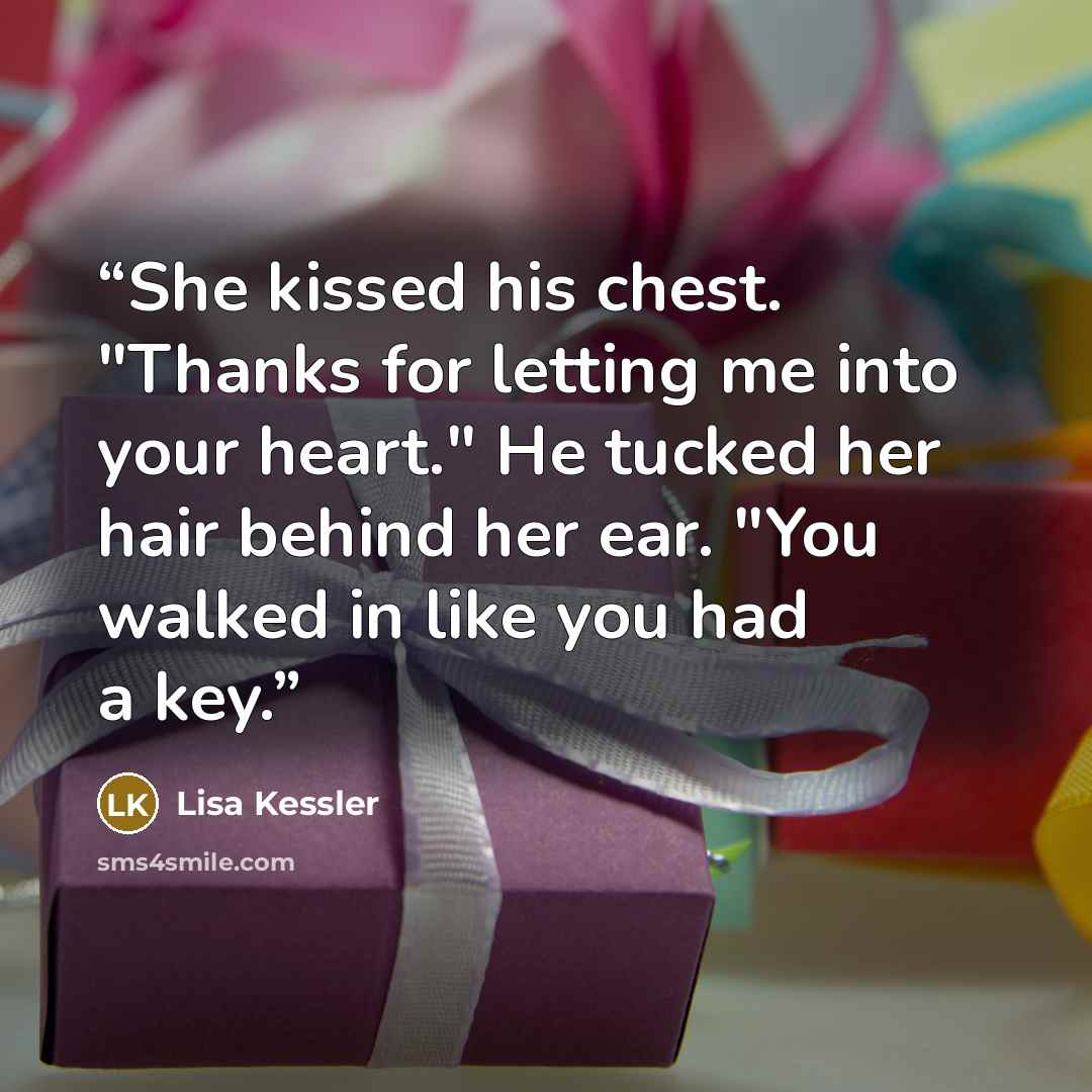 “She kissed his chest. "Thanks for letting me into your heart." He tucked her hair behind her ear. "You walked in like you had a key.” quote by Lisa Kessler
