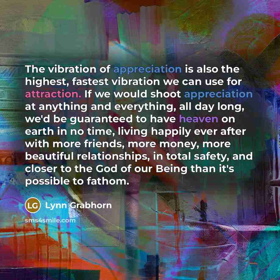 “The vibration of appreciation is also the highest, fastest vibration we can use for attraction. If we would shoot appreciation at anything and everything, all day long, we'd be guaranteed to have heaven on earth in no time, living happily ever after with more friends, more money, more beautiful…” quote by Lynn Grabhorn