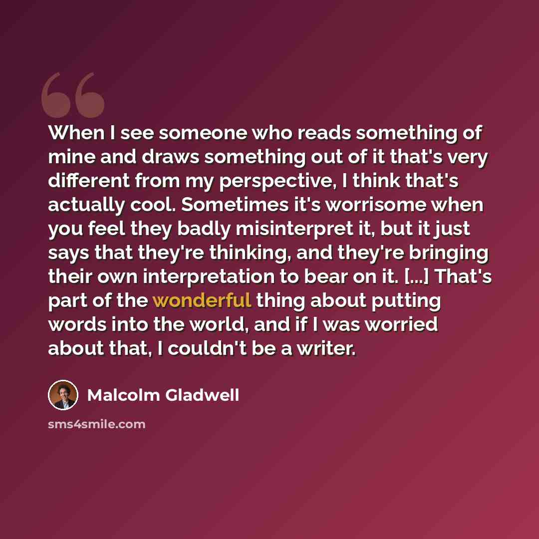 “When I see someone who reads something of mine and draws something out of it that's very different from my perspective, I think that's actually cool. Sometimes it's worrisome when you feel they badly misinterpret it, but it just says that they're thinking, and they're bringing their own…” quote by Malcolm Gladwell
